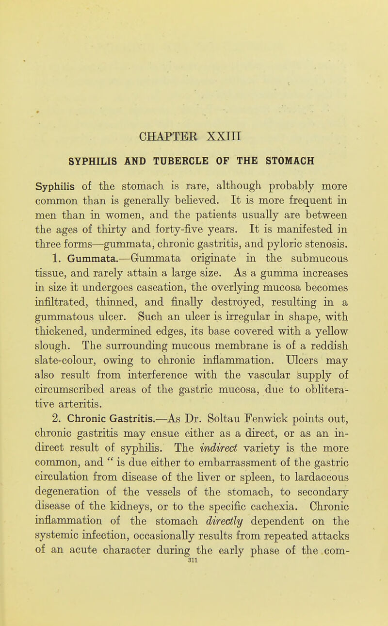 SYPHILIS AND TUBERCLE OP THE STOMACH Syphilis of the stomach is rare, although probably more common than is generally believed. It is more frequent in men than in women, and the patients usually are between the ages of thirty and forty-five years. It is manifested in three forms—gummata, chronic gastritis, and pyloric stenosis. 1. Gummata.—Gummata originate in the submucous tissue, and rarely attain a large size. As a gumma increases in size it undergoes caseation, the overlying mucosa becomes infiltrated, thinned, and finally destroyed, resulting in a gummatous ulcer. Such an ulcer is irregular in shape, with thickened, undermined edges, its base covered with a yellow slough. The surrounding mucous membrane is of a reddish slate-colour, owing to chronic inflammation. Ulcers may also result from interference with the vascular supply of circumscribed areas of the gastric mucosa, due to oblitera- tive arteritis. 2. Chronic Gastritis.—^As Dr. Soltau Fenwick points out, chronic gastritis may ensue either as a direct, or as an in- direct result of syphilis. The indirect variety is the more common, and  is due either to embarrassment of the gastric circulation from disease of the liver or spleen, to lardaceous degeneration of the vessels of the stomach, to secondary disease of the kidneys, or to the specific cachexia. Chronic inflammation of the stomach directly dependent on the systemic infection, occasionally results from repeated attacks of an acute character during the early phase of the com-