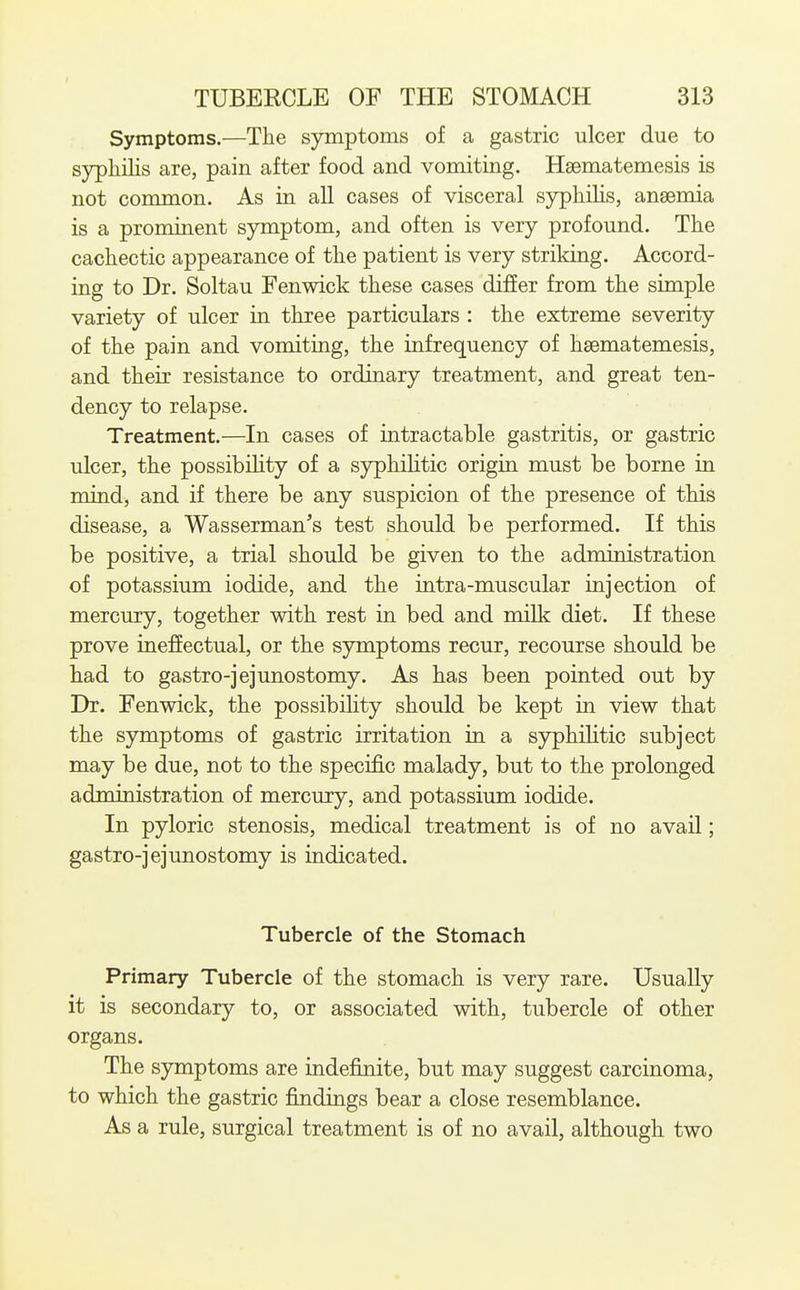 Symptoms.—The symptoms of a gastric ulcer due to syphilis are, pain after food and vomiting. Haematemesis is not common. As in all cases of visceral sjrphilis, anaemia is a prominent sjnnptom, and often is very profound. The cachectic appearance of the patient is very striking. Accord- ing to Dr. Soltau Fenwick these cases differ from the simple variety of ulcer in three particulars : the extreme severity of the pain and vomiting, the infrequency of hsematemesis, and their resistance to ordinary treatment, and great ten- dency to relapse. Treatment.—In cases of intractable gastritis, or gastric ulcer, the possibihty of a syphihtic origin must be borne in mind, and if there be any suspicion of the presence of this disease, a Wasserman's test should be performed. If this be positive, a trial should be given to the administration of potassium iodide, and the intra-muscular injection of mercury, together with rest in bed and milk diet. If these prove ineffectual, or the symptoms recur, recourse should be had to gastro-jejunostomy. As has been pointed out by Dr. Fenwick, the possibihty should be kept in view that the symptoms of gastric irritation in. a syphihtic subject may be due, not to the specific malady, but to the prolonged administration of mercury, and potassium iodide. In pyloric stenosis, medical treatment is of no avail; gastro-jejunostomy is indicated. Tubercle of the Stomach Primary Tubercle of the stomach is very rare. Usually it is secondary to, or associated with, tubercle of other organs. The symptoms are indefinite, but may suggest carcinoma, to which the gastric findings bear a close resemblance. As a rule, surgical treatment is of no avail, although two