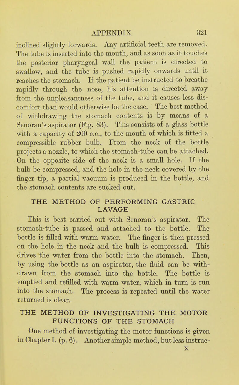 inclined slightly forwards. Any artificial teeth are removed. The tube is inserted into the mouth, and as soon as it touches the posterior pharyngeal wall the patient is directed to swallow, and the tube is pushed rapidly onwards until it reaches the stomach. If the patient be instructed to breathe rapidly through the nose, his attention is directed away from the unpleasantness of the tube, and it causes less dis- comfort than would otherwise be the case. The best method of withdrawing the stomach contents is by means of a Senoran's aspirator (Fig. 83). This consists of a glass bottle with a capacity of 200 c.c, to the mouth of which is fitted a compressible rubber bulb. From the neck of the bottle projects a nozzle, to which the stomach-tube can be attached. On the opposite side of the neck is a small hole. If the bulb be compressed, and the hole in the neck covered by the finger tip, a partial vacuum is produced in the bottle, and the stomach contents are sucked out. THE METHOD OF PERFORMING GASTRIC LAVAGE This is best carried out with Senoran's aspirator. The stomach-tube is passed and attached to the bottle. The bottle is filled with warm water. The finger is then pressed on the hole in the neck and the bulb is compressed. This drives the water from the bottle into the stomach. Then, by using the bottle as an aspirator, the fluid can be with- drawn from the stomach into the bottle. The bottle is emptied and refilled with warm water, which in turn is run into the stomach. The process is repeated until the water returned is clear. THE METHOD OF INVESTIGATING THE MOTOR FUNCTIONS OF THE STOMACH One method of investigating the motor functions is given in Chapter I. (p. 6). Another simple method, but less instruc- X