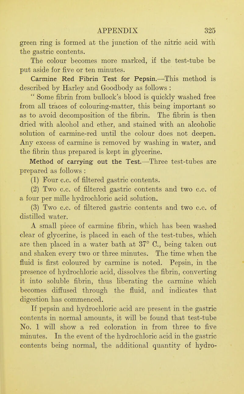 green ring is formed at the junction of the nitric acid with the gastric contents. The colour becomes more marked, if the test-tube be put aside for five or ten minutes. Carmine Red Fibrin Test for Pepsin.—This method is described by Harley and Goodbody as follows :  Some fibrin from bullock's blood is quickly washed free from all traces of colouring-matter, this being important so as to avoid decomposition of the fibrin. The fibrin is then dried with alcohol and ether, and stained with an alcohohc solution of carmine-red until the colour does not deepen. Any excess of carmine is removed by washing in water, and the fibrin thus prepared is kept in glycerine. Method of carrying out the Test.—Three test-tubes are prepared as follows : (1) Four c.c. of filtered gastric contents. (2) Two c.c. of filtered gastric contents and two c.c. of a four per mille hydrochloric acid solution. (3) Two c.c. of filtered gastric contents and two c.c. of distilled water. A small piece of carmine fibrin, which has been washed clear of glycerine, is placed in each of the test-tubes, which are then placed in a water bath at 37° C, being taken out and shaken every two or three minutes. The time when the fluid is first coloured by carmine is noted. Pepsin, in the presence of hydrochloric acid, dissolves the fibrin, converting it into soluble fibrin, thus liberating the carmine which becomes diffused through the fluid, and indicates that digestion has commenced. If pepsin and hydrochloric acid are present in the gastric contents in normal amounts, it will be found that test-tube No. 1 will show a red coloration in from three to five minutes. In the event of the hydrochloric acid in the gastric contents being normal, the additional quantity of hydro-