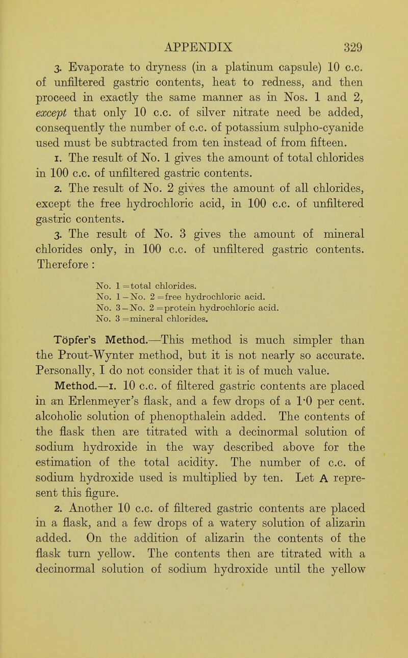 3. Evaporate to dryness (in a platinum capsule) 10 c.c. of unfiltered gastric contents, heat to redness, and then proceed in exactly the same manner as in Nos. 1 and 2, except that only 10 c.c. of silver nitrate need be added, consequently the number of c.c. of potassium sulpho-cyanide used must be subtracted from ten instead of from fifteen. 1. The result of No. 1 gives the amount of total chlorides in 100 c.c. of unfiltered gastric contents. 2. The result of No. 2 gives the amount of all chlorides, except the free hydrochloric acid, in 100 c.c. of unfiltered gastric contents. 3. The result of No. 3 gives the amount of mineral chlorides only, in 100 c.c. of unfiltered gastric contents. Therefore : No. 1 = total chlorides. No. 1—No. 2 = free hydrochloric acid. No. 3 —No. 2 = protein hydrochloric acid. No. 3 = mineral chlorides. Topfer's Method.—This method is much simpler than the Prout-Wynter method, but it is not nearly so accurate. Personally, I do not consider that it is of much value. Method.—I. 10 c.c. of filtered gastric contents are placed in an Erlenmeyer's flask, and a few drops of a 1*0 per cent, alcohohc solution of phenopthalein added. The contents of the flask then are titrated with a decinormal solution of sodium hydroxide in the way described above for the estimation of the total acidity. The number of c.c. of sodium hydroxide used is multipHed by ten. Let A repre- sent this figure. 2. Another 10 c.c. of filtered gastric contents are placed in a flask, and a few drops of a watery solution of alizarin added. On the addition of ahzarin the contents of the flask turn yellow. The contents then are titrated with a decinormal solution of sodium hydroxide until the yellow