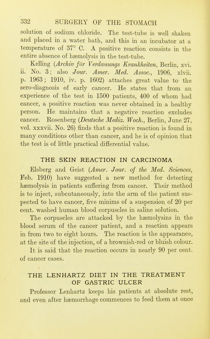 1 332 SURGERY OF THE STOMACH solution of sodium chloride. The test-tube is well shaken and placed in a water bath, and this in an incubator at a , temperature of 37° C. A positive reaction consists in the i entire absence of haemolysis in the test-tube. , Kelling {Archiv fur Verdauungs Kranhheiten, Berlin, xvi. i ii. No. 3; also Jour. Amer. Med. Assoc., 1906, xlvii. ; p. 1963; 1910, iv. p. 1602) attaches great value to the ; sero-diagnosis of early cancer. He states that from an \ experience of the test in 1500 patients, 400 of whom had ' cancer, a positive reaction was never obtained in a healthy person. He maintains that a negative reaction excludes cancer. Rosenberg {Deutsche Mediz. Woch., Berlin, June 27, vol. xxxvii. No. 26) finds that a positive reaction is found in | many conditions other than cancer, and he is of opinion that the test is of little practical differential value. THE SKIN REACTION IN CARCINOMA Elsberg and Oeist {Amer. Jour, of the Med. Sciences, Feb. 1910) have suggested a new method for detecting haemolysis in patients suffering from cancer. Their method is to inject, subcutaneously, into the arm of the patient sus- ; pected to have cancer, five minims of a suspension of 20 per I cent, washed human blood corpuscles in saline solution. The corpuscles are attacked by the haemolysins in the blood serum of the cancer patient, and a reaction appears in from two to eight hours. The reaction is the appearance, at the site of the injection, of a brownish-red or bluish colour. It is said that the reaction occurs in nearly 90 per cent, of cancer cases. THE LENHARTZ DIET IN THE TREATMENT OF GASTRIC ULCER Professor Lenhartz keeps his patients at absolute rest, and even after haemorrhage commences to feed them at once i (
