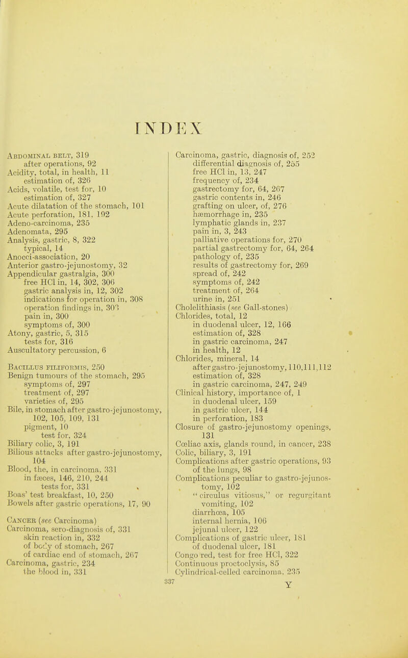 FNDEX Abdominal belt, 319 after operations, 92 Acidity, total, in health, 11 estimation of, 326 Acids, volatile, test for, 10 estimation of, 327 Acute dilatation of the stomach, 101 Acute perforation, 181, 192 Adeno-carcinoma, 235 Adenomata, 295 Analysis, gastric, 8, 322 typical, 14 Anocci-association, 20 Anterior gastro-jejunostoray, 32 Appendicular gastralgia, 300 free HCl in, 14, 302, 30() gastric analysis in, 12, 302 indications for operation in, 308 operation findings in, 301 pain in, 300 symptoms of, 300 Atony, gastric, 5, 315 tests for, 316 Auscultatory percussion, 6 Bacillus filifohmts, 250 Benign tumours of the stomach, 295 symptoms of, 297 treatment of, 297 varieties of, 295 Bile, in stomach after gastro-jejunostomy, 102, 105, 109, 131 pigment, 10 test for. 324 Biliary colic, 3, 191 Bilious attacks after gastro-jejunostomy, 104 Blood, the, in carcinoma. 331 in fteces, 146, 210, 244 tests for, 331 Boas' test breakfast, 10, 250 Bowels after gastric operations, 17, 90 Cancer {see Carcinoma) Carcinoma, sero-diagnosis of, 331 skin reaction in, 332 of boc'.y of stomach, 267 of cardiac end of stomach, 267 Carcinoma, gastric, 234 the ' lodfl ill, 331 Carcinoma, gastric, diagnosis of, 252 differential diasnosis of, 265 free HCl in, 13', 247 frequency of, 234 gastrectomy for, 64, 267 gastric contents in, 246 grafting on ulcer, of, 276 haemorrhage in, 235 lymphatic glands in, 237 pain in, 3, 243 palliative operations for, 270 partial gastrectomy for, 64, 264 pathology of, 235 results of gastrectomy for, 269 spread of, 242 symptoms of, 242 treatment of, 264 urine in, 251 Cholelithiasis (.see Gall-stones) Chlorides, total, 12 in duodenal ulcer, 12, 166 estimation of, 328 in gastric carcinoma, 247 in health, 12 Chlorides, mineral, 14 after gastro-jejunostomy, 110,111,112 estimation of, 328 in gastric carcinoma, 247, 249 Clinical history, importance of, 1 in duodenal ulcer, 159 in gastric ulcer, 144 in perforation, 183 Closure of gastro-jejunostomy openings, 131 Coeliac axis, glands round, in cancer, 238 Colic, biliary, 3, 191 Complications after gastric operations, 93 of the lungs, 98 Complications peculiar to gastro-jejunos- tomy, 102  circulus vitiosus, or regurgitant vomiting, 102 diarrhoea, 105 internal hernia, 106 jejunal ulcer, 122 Complications of gastric ulcer, 181 of duodenal ulcer, 181 Congo red, test for free HCl, 322 Continuous proctoclysis, 85 Cylindrical-celled carcinoma. 235