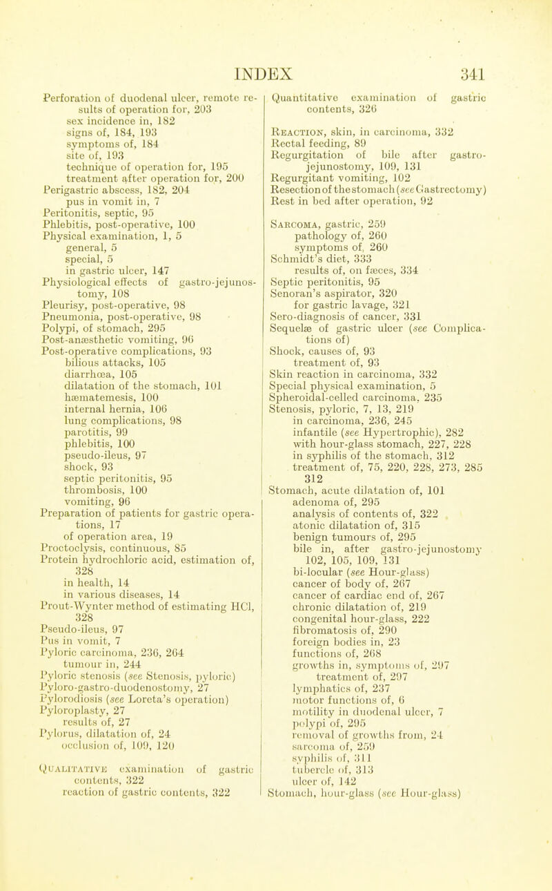 Perforation of duodenal ulcer, remote re- sults of operation for, 203 sex incidence in, 182 signs of, 184, 193 symptoms of, 184 site of, 193 technique of operation for, 195 treatment after operation for, 200 Perigastric abscess, 182, 204 pus in vomit in, 7 Peritonitis, septic, 95 Phlebitis, post-operative, 100 Physical examination, 1, 5 general, 5 special, 5 in gastric ulcer, 147 Physiological effects of gastro-jejunos- tomy, 108 Pleurisy, post-operative, 98 Pneumonia, post-operative, 98 Polypi, of stomach, 295 Post-an£esthetic vomiting, 9G Post-operative complications, 93 bilious attacks, 105 diarrhoea, 105 dilatation of the stomach, 101 haematemesis, 100 internal hernia, 106 lung complications, 98 parotitis, 99 phlebitis, 100 pseudo-ileus, 97 shock, 93 septic peritonitis, 95 thrombosis, 100 vomiting, 96 Preparation of patients for gastric opera- tions, 17 of operation area, 19 Proctoclysis, continuous, 85 Protein hydrochloric acid, estimation of, 328 in health, 14 in various diseases, 14 Prout-Wynter method of estimating HCl, 328 Pseudo-ileus, 97 Pus in vomit, 7 Pyloric carcinoma, 23C, 264 tumour ill, 244 Pyloric stenosis {sec Stenosis, jiyloric) Pyloro-gastro-duodenostomy, 27 Pylorodiosis {see Loreta's operation) Pyloroplasty, 27 results of, 27 Pyhn'us, dilatation of, 24 occlusion of, 109, 120 (^UALn'ATivj;; examination of gastric contents, 322 reaction of gastric contents, 322 Quantitative examination of gastric contents, 326 Reaction, skin, in carcinoma, 332 Rectal feeding, 89 Regurgitation of bile after gastro- jejunostomy, 109, 131 Regurgitant vomiting, 102 Resection of thestomach {see Gastrectomy) Rest in bed after operation, 92 Sarcoma, gastric, 259 pathology of, 260 symptoms of, 260 Schmidt's diet, 333 results of, on fmces, 334 Septic peritonitis, 95 Senoran's aspirator, 320 for gastric lavage, 321 Sero-diagnosis of cancer, 331 SequelsB of gastric ulcer {see Complica- tions of) Shook, causes of, 93 treatment of, 93 Skin reaction in carcinoma, 332 Special physical examination, 5 Spheroidal-celled carcinoma, 235 Stenosis, pyloric, 7, 13, 219 in carcinoma, 236, 245 infantile (see Hypertrophic), 282 with hour-glass stomach, 227, 228 in syphilis of the stomach, 312 treatment of, 75, 220, 228, 273, 285 312 Stomach, acute dilatation of, 101 adenoma of, 295 analysis of contents of, 322 atonic dilatation of, 315 benign tumours of, 295 bile in, after gastro-jejunostomy 102, 105, 109, 131 bi-locular {see Hour-glass) cancer of body of, 267 cancer of cardiac end of, 267 chronic dilatation of, 219 congenital hour-glass, 222 fibromatosis of, 290 foreign bodies in, 23 functions of, 268 growths in, symptoms of, 297 treatment of, 297 lymjihatics of, 237 motor functions of, 6 motility in duodenal ulcer, 7 polypi ol, 295 removal of growths from, 24 siircoina of, 259 syphilis of, 311 tubercle of, 313 ulcer of, 142 Stomach, hour-glass {see Plour-gl;iss)