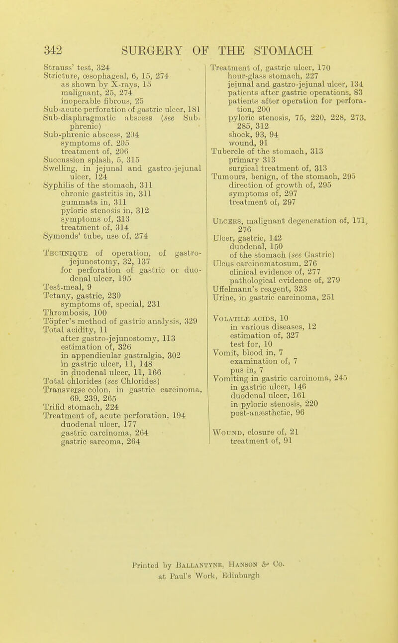 Strauss' test, 324 Stricture, oesophageal, 6, 15, 274 as shown by X-rays, 15 malignant, 25, 274 inoperable fibrous, 25 Sub-acute perforation of gastric ulcer, 181 Sub-diaphragmatic abscess (see Sub- phrenic) Sub-pluenic abscess, 204 symptoms of, 205 treatment of, 20(i Succussion splash, 5, 315 Swelling, m jejunal and gastro-jejunal ulcer, 124 Syphilis of the stomach, 311 chronic gastritis in, 311 gummata in, 311 pyloric stenosis in, 312 symptoms of, 313 treatment of, 314 Symonds' tube, use of, 274 TEcriKiQUE of operation, of gastro- jejunostomy, 32, 137 for perforation of gastric or duo- denal ulcer, 195 Test-meal, 9 Tetany, gastric, 230 symptoms of, special, 231 Thrombosis, 100 Topfer's method of gastric analysis, 329 Total acidity, 11 after gastro-jejunostomy, 113 estimation of, 326 in appendicular gastralgia, 302 in gastric ulcer, 11, 148 in duodenal ulcer, 11, 166 Total chlorides (see Chlorides) Transverse colon, in gastric carcinoma, 69. 239, 265 Trifid stomach, 224 Treatment of, acute perforation, 194 duodenal ulcer, 177 gastric carcinoma, 264 gastric sarcoma, 264 Treatment of, gastric ulcer, 170 hour-glass stomach, 227 jejunal and gastro-jejunal ulcer, 134 patients after gastric operations, 83 Ijatients after operation for perfora- tion, 200 pyloric stenosis, 75, 220, 228, 273, 285, 312 shock, 93, 94 wound, 91 Tubercle of the stomach, 313 primary 313 surgical treatment of, 313 Tumours, benign, of the stomach, 295 direction of growth of, 295 symptoms of, 297 treatment of, 297 Ulcers, malignant degeneration of, 171, 276 Ulcer, gastric, 142 duodenal, 150 of the stomach (see Uastric) Ulcus carcinomatosum, 276 clinical evidence of, 277 pathological evidence of, 279 Ufiehnann's reagent, 323 Urine, in gastric carcinoma, 251 Volatile acids, 10 in various diseases, 12 estimation of, 327 test for, 10 Vomit, blood in, 7 examination of, 7 pus in, 7 Vomiting in gastric carcinoma, 245 in gastric ulcer, 146 duodenal ulcer, 161 in pyloric stenosis, 220 post-anscsthetic, 96 Wound, closure of, 21 treatment of, 91 Printed by Ballantyne. Hanson Co. at Paul's Work, Kdinburgh