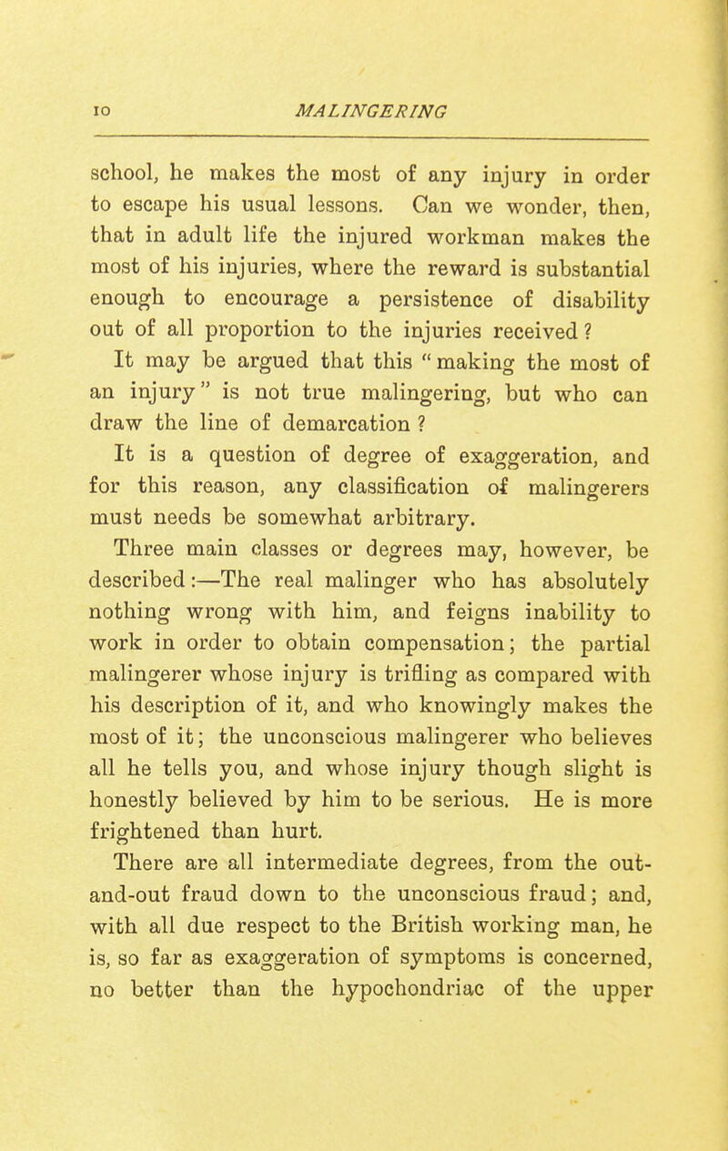 school, he makes the most of any injury in order to escape his usual lessons. Can we wonder, then, that in adult life the injured workman makes the most of his injuries, where the reward is substantial enough to encourage a persistence of disability out of all proportion to the injuries received ? It may be argued that this  making the most of an injury is not true malingering, but who can draw the line of demarcation ? It is a question of degree of exaggeration, and for this reason, any classification of malingerers must needs be somewhat arbitrary. Three main classes or degrees may, however, be described:—The real malinger who has absolutely nothing wrong with him, and feigns inability to work in order to obtain compensation; the partial malingerer whose injury is trifling as compared with his description of it, and who knowingly makes the most of it; the uuconscious malingerer who believes all he tells you, and whose injury though slight is honestly believed by him to be serious. He is more frightened than hurt. There are all intermediate degrees, from the out- and-out fraud down to the unconscious fraud; and, with all due respect to the British working man, he is, so far as exaggeration of symptoms is concerned, no better than the hypochondriac of the upper