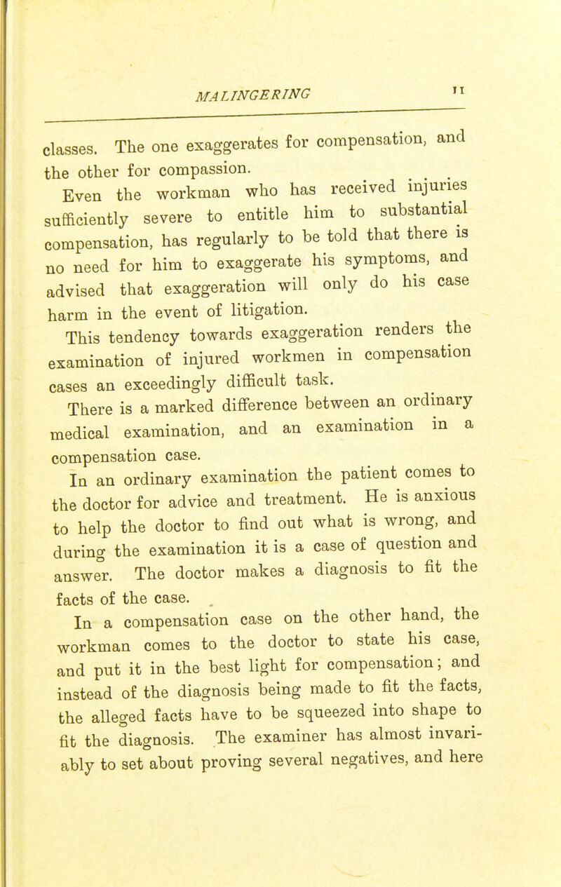 classes. The one exaggerates for compensation, and the other for compassion. Even the workman who has received injuries sufficiently severe to entitle him to substantial compensation, has regularly to be told that there is no need for him to exaggerate his symptoms, and advised that exaggeration will only do his case harm in the event of litigation. This tendency towards exaggeration renders the examination of injured workmen in compensation cases an exceedingly difficult task. There is a marked difference between an ordinary medical examination, and an examination in a compensation case. In an ordinary examination the patient comes to the doctor for advice and treatment. He is anxious to help the doctor to find out what is wrong, and during the examination it is a case of question and answer. The doctor makes a diagnosis to fit the facts of the case. , In a compensation case on the other hand, the workman comes to the doctor to state his case, and put it in the best light for compensation; and instead of the diagnosis being made to fit the facts, the alleged facts have to be squeezed into shape to fit the diagnosis. The examiner has almost invari- ably to set about proving several negatives, and here