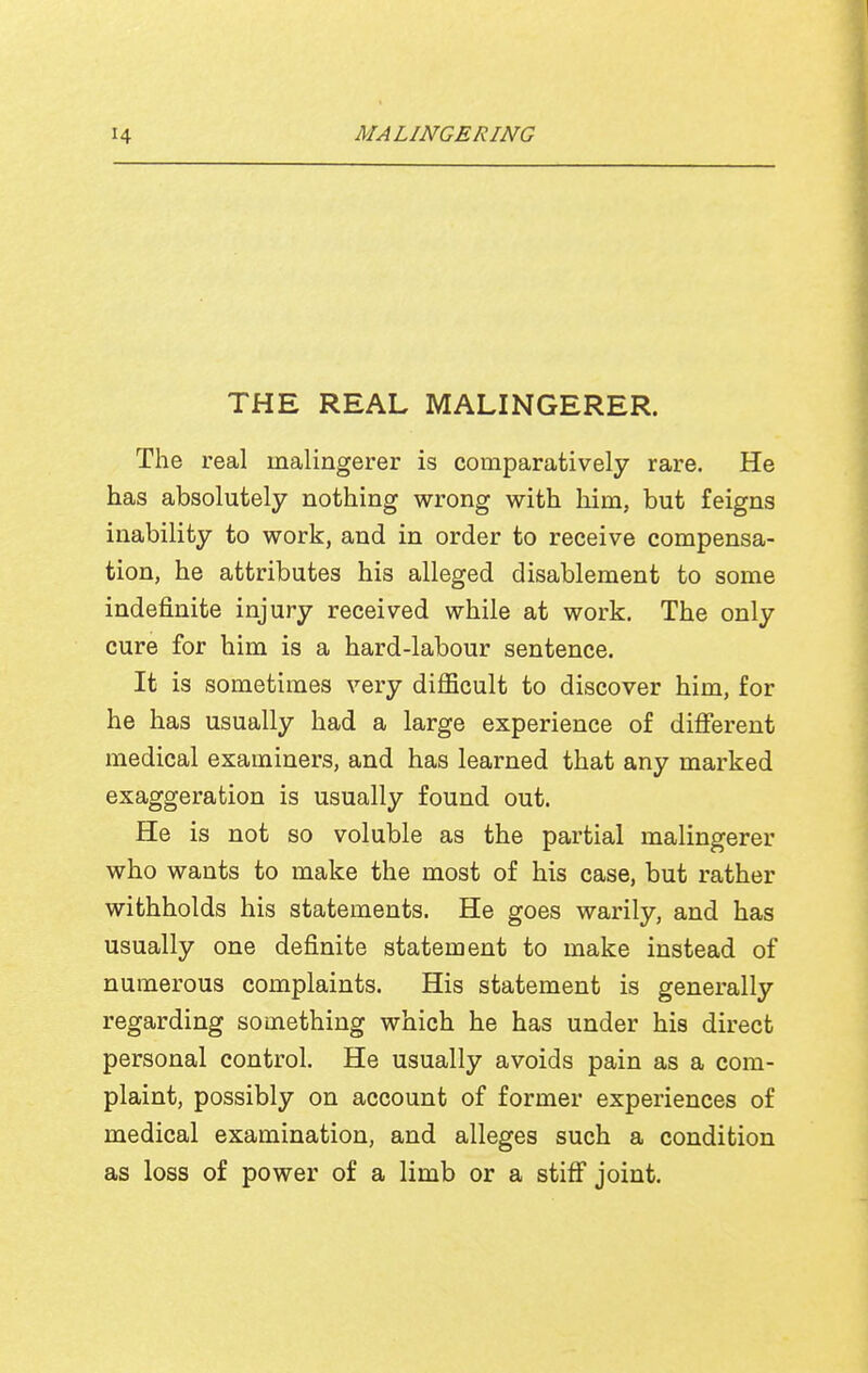 THE REAL MALINGERER. The real malingerer is comparatively rare. He has absolutely nothing wrong with him, but feigns inability to work, and in order to receive compensa- tion, he attributes his alleged disablement to some indefinite injury received while at work. The only cure for him is a hard-labour sentence. It is sometimes very difficult to discover him, for he has usually had a large experience of difierent medical examiners, and has learned that any marked exaggeration is usually found out. He is not so voluble as the partial malingerer who wants to make the most of his case, but rather withholds his statements. He goes warily, and has usually one definite statement to make instead of numerous complaints. His statement is generally regarding something which he has under his direct personal control. He usually avoids pain as a com- plaint, possibly on account of former experiences of medical examination, and alleges such a condition as loss of power of a limb or a stiff joint.