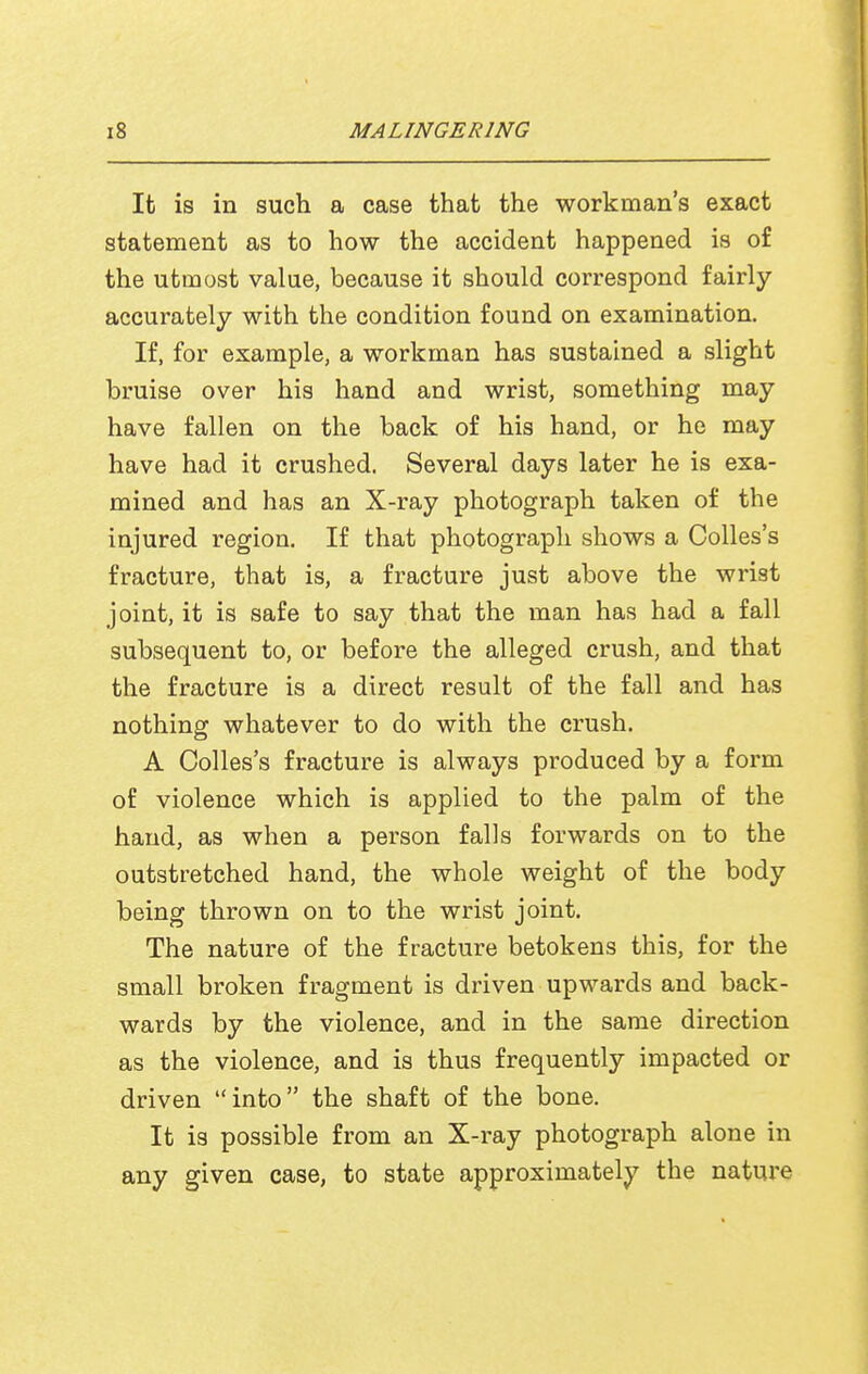 It is in such a case that the workman's exact statement as to how the accident happened is of the utmost value, because it should correspond fairly accurately with the condition found on examination. If, for example, a workman has sustained a slight bruise over his hand and wrist, something may have fallen on the back of his hand, or he may have had it crushed. Several days later he is exa- mined and has an X-ray photograph taken of the injured region. If that photograph shows a Colles's fracture, that is, a fracture just above the wrist joint, it is safe to say that the man has had a fall subsequent to, or before the alleged crush, and that the fracture is a direct result of the fall and has nothing whatever to do with the crush. A Colles's fracture is always produced by a form of violence which is applied to the palm of the hand, as when a person falls forwards on to the outstretched hand, the whole weight of the body being thrown on to the wrist joint. The nature of the fracture betokens this, for the small broken fragment is driven upwards and back- wards by the violence, and in the same direction as the violence, and is thus frequently impacted or driven into the shaft of the bone. It is possible from an X-ray photograph alone in any given case, to state approximately the nature