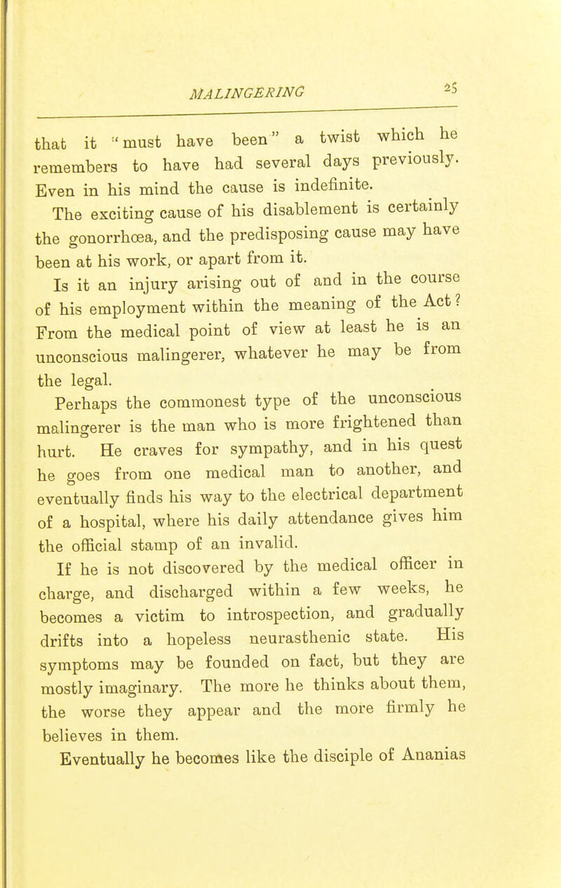 that it ^'must have been a twist which he remembers to have had several days previously. Even in his mind the cause is indefinite. The exciting cause of his disablement is certainly the gonorrhoea, and the predisposing cause may have been at his work, or apart from it. Is it an injury arising out of and in the course of his employment within the meaning of the Act ? From the medical point of view at least he is an unconscious malingerer, whatever he may be from the legal. Perhaps the commonest type of the unconscious malingerer is the man who is more frightened than hurt. He craves for sympathy, and in his quest he goes from one medical man to another, and eventually finds his way to the electrical department of a hospital, where his daily attendance gives him the official stamp of an invalid. If he is not discovered by the medical officer in charge, and discharged within a few weeks, he becomes a victim to introspection, and gradually drifts into a hopeless neurasthenic state. His symptoms may be founded on fact, but they are mostly imaginary. The more he thinks about them, the worse they appear and the more firmly he believes in them. Eventually he becomes like the disciple of Ananias