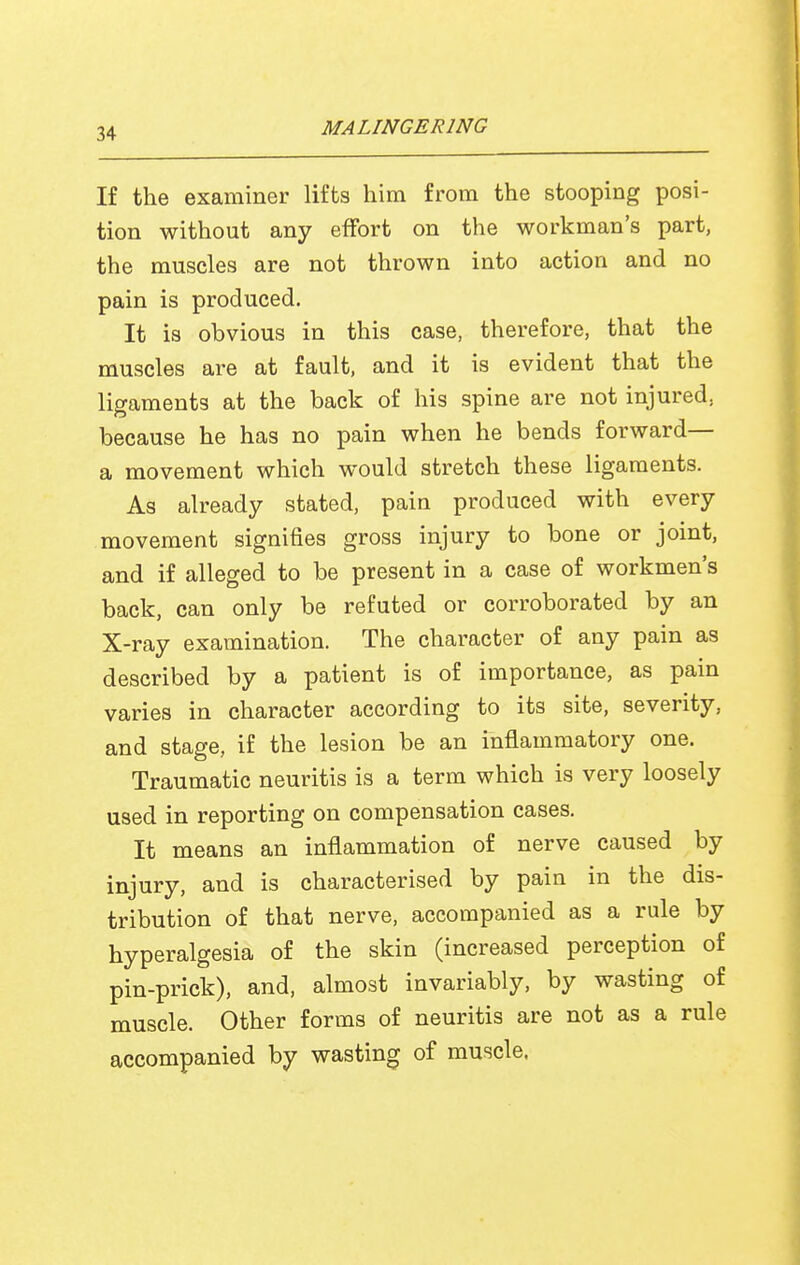 If the examiner lifts him from the stooping posi- tion without any effort on the workman's part, the muscles are not thrown into action and no pain is produced. It is obvious in this case, therefore, that the muscles are at fault, and it is evident that the ligaments at the back of his spine are not injured, because he has no pain when he bends forward— a movement which would stretch these ligaments. As already stated, pain produced with every movement signifies gross injury to bone or joint, and if alleged to be present in a case of workmen's back, can only be refuted or corroborated by an X-ray examination. The character of any pain as described by a patient is of importance, as pain varies in character according to its site, severity, and stage, if the lesion be an inflammatory one. Traumatic neuritis is a term which is very loosely used in reporting on compensation cases. It means an inflammation of nerve caused by injury, and is characterised by pain in the dis- tribution of that nerve, accompanied as a rule by hyperalgesia of the skin (increased perception of pin-prick), and, almost invariably, by wasting of muscle. Other forms of neuritis are not as a rule accompanied by wasting of muscle.