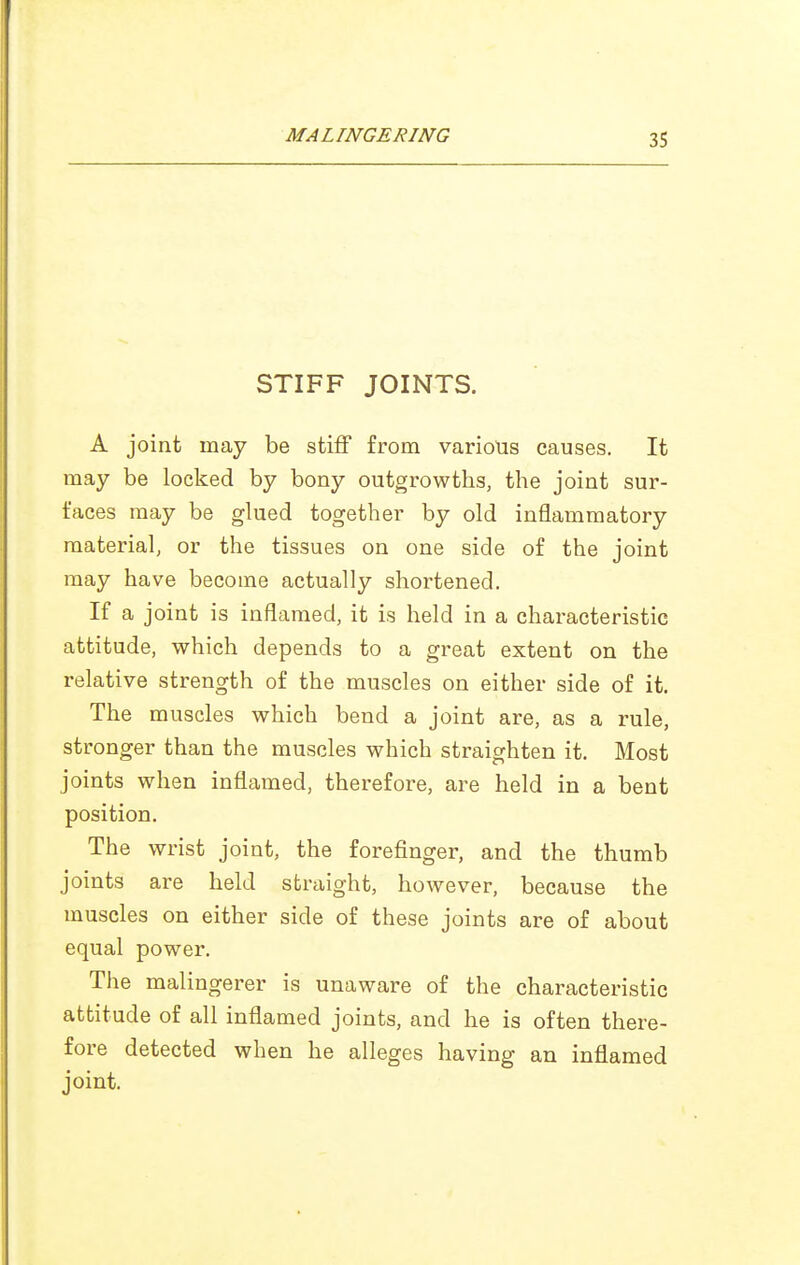 STIFF JOINTS. A joint may be stiff from various causes. It may be locked by bony outgrowths, the joint sur- faces may be glued together by old inflammatory material, or the tissues on one side of the joint may have become actually shortened. If a joint is inflamed, it is held in a characteristic attitude, which depends to a great extent on the relative strength of the muscles on either side of it. The muscles which bend a joint are, as a rule, stronger than the muscles which straighten it. Most joints when inflamed, therefore, are held in a bent position. The wrist joint, the forefinger, and the thumb joints are held straight, however, because the muscles on either side of these joints are of about equal power. The malingerer is unaware of the characteristic attitude of all inflamed joints, and he is often there- fore detected when he alleges having an inflamed joint.