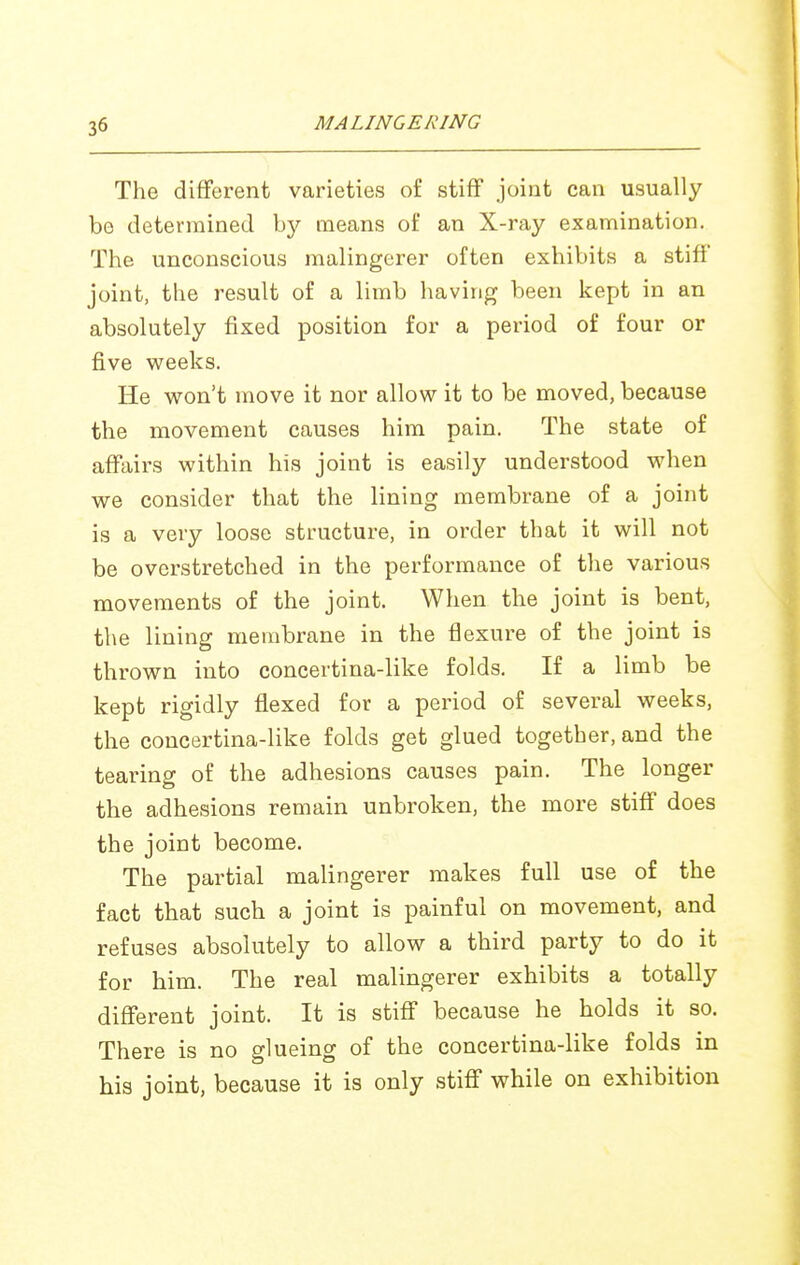 The different varieties of stiff joint can usually be determined by means of an X-ray examination. The unconscious malingerer often exhibits a stiff joint, the result of a limb having been kept in an absolutely fixed position for a period of four or five weeks. He w^on't move it nor allow it to be moved, because the movement causes him pain. The state of affairs within his joint is easily understood when we consider that the lining membrane of a joint is a very loose structure, in order that it will not be overstretched in the performance of the various movements of the joint. When the joint is bent, the lining membrane in the flexure of the joint is thrown into concertina-like folds. If a limb be kept rigidly flexed for a period of several weeks, the concertina-like folds get glued together, and the tearing of the adhesions causes pain. The longer the adhesions remain unbroken, the more stiff does the joint become. The partial malingerer makes full use of the fact that such a joint is painful on movement, and refuses absolutely to allow a third party to do it for him. The real malingerer exhibits a totally different joint. It is stiff because he holds it so. There is no glueing of the concertina-like folds in his joint, because it is only stiff while on exhibition