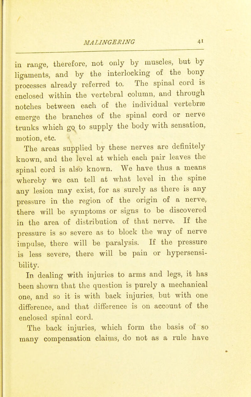 in range, therefore, not only by muscles, but by ligaments, and by the interlocking of the bony processes already referred to. The spinal cord is enclosed within the vertebral column, and through notches between each of the individual vertebrae emerge the branches of the spinal cord or nerve trunks which gq to supply the body with sensation, motion, etc. The areas supplied by these nerves are definitely known, and the level at which each pair leaves the spinal cord is also known. We have thus a means whereby we can tell at what level in the spine any lesion may exist, for as surely as there is any pressure in the region of the origin of a nerve, there will be symptoms or signs to be discovered in the area of distribution of that nerve. If the pressure is so severe as to block the way of nerve impulse, there will be paralysis. If the pressure is less severe, there will be pain or hypersensi- bility. In dealing with injuries to arms and legs, it has been shown that the question is purely a mechanical one, and so it is with back injuries, but with one difference, and that difference is on account of the enclosed spinal cord. The back injuries, which form the basis of so many compensation claims, do not as a rule have