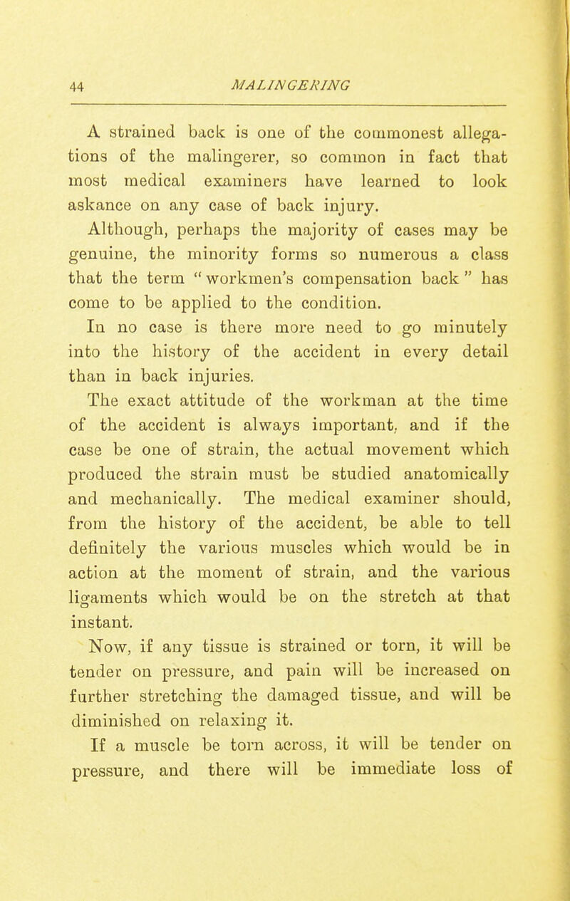 A strained back is one of the commonest allega- tions of the malingerer, so common in fact that most medical examiners have learned to look askance on any case of back injury. Although, perhaps the majority of cases may be genuine, the minority forms so numerous a class that the term  workmen's compensation back  has come to be applied to the condition. In no case is there more need to go minutely into the history of the accident in every detail than in back injuries. The exact attitude of the workman at the time of the accident is always important, and if the case be one of strain, the actual movement which produced the strain must be studied anatomically and mechanically. The medical examiner should, from the history of the accident, be able to tell definitely the various muscles which would be in action at the moment of strain, and the various liofaments which would be on the stretch at that instant. Now, if any tissue is strained or torn, it will be tender on pressure, and pain will be increased on further stretching the damaged tissue, and will be diminished on relaxing it. If a muscle be torn across, it will be tender on pressure, and there will be immediate loss of