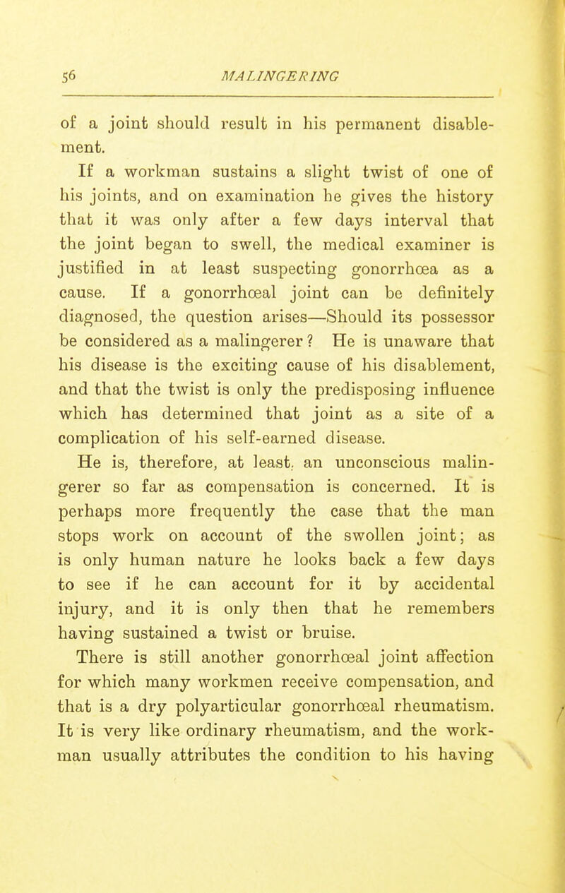 of a joint should i-esult in his permanent disable- ment. If a workman sustains a slight twist of one of his joints, and on examination he gives the history that it was only after a few days interval that the joint began to swell, the medical examiner is justified in at least suspecting gonorrhoea as a cause. If a gonorrhoeal joint can be definitely diagnosed, the question arises—Should its possessor be considered as a malingerer ? He is unaware that his disease is the exciting cause of his disablement, and that the twist is only the predisposing influence which has determined that joint as a site of a complication of his self-earned disease. He is, therefore, at least,, an unconscious malin- gerer so far as compensation is concerned. It is perhaps more frequently the case that the man stops work on account of the swollen joint; as is only human nature he looks back a few days to see if he can account for it by accidental injury, and it is only then that he remembers having sustained a twist or bruise. There is still another gonorrhoeal joint affection for which many workmen receive compensation, and that is a dry polyarticular gonorrhoeal rheumatism. It is very like ordinary rheumatism, and the work- man usually attributes the condition to his having