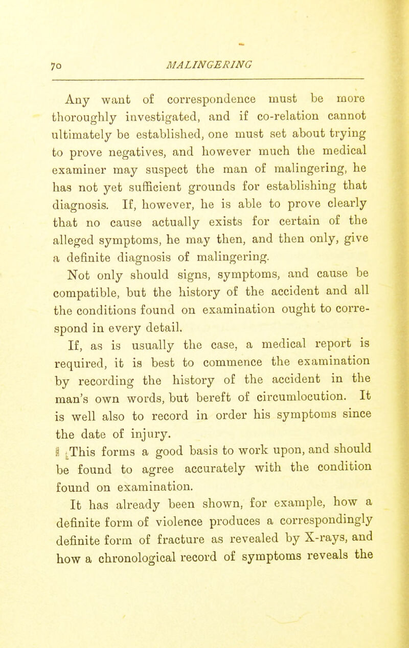 Any want of correspondence must be more thoroughly investigated, and if co-relation cannot ultimately be established, one must set about trying to prove negatives, and however much the medical examiner may suspect the man of malingering, he has not yet sufficient grounds for establishing that diagnosis. If, however, he is able to prove clearly that no cause actually exists for certain of the alleged symptoms, he may then, and then only, give a definite diagnosis of malingering. Not only should signs, symptoms, and cause be compatible, but the history of the accident and all the conditions found on examination ought to corre- spond in every detail. If, as is usually the case, a medical report is required, it is best to commence the examination by recording the history of the accident in the man's own words, but bereft of circumlocution. It is well also to record in order his symptoms since the date of injury. 1 i^This forms a good basis to work upon, and should be found to agree accurately with the condition found on examination. It has already been shown, for example, how a definite form of violence produces a correspondingly definite form of fracture as revealed by X-rays, and how a chronological record of symptoms reveals the