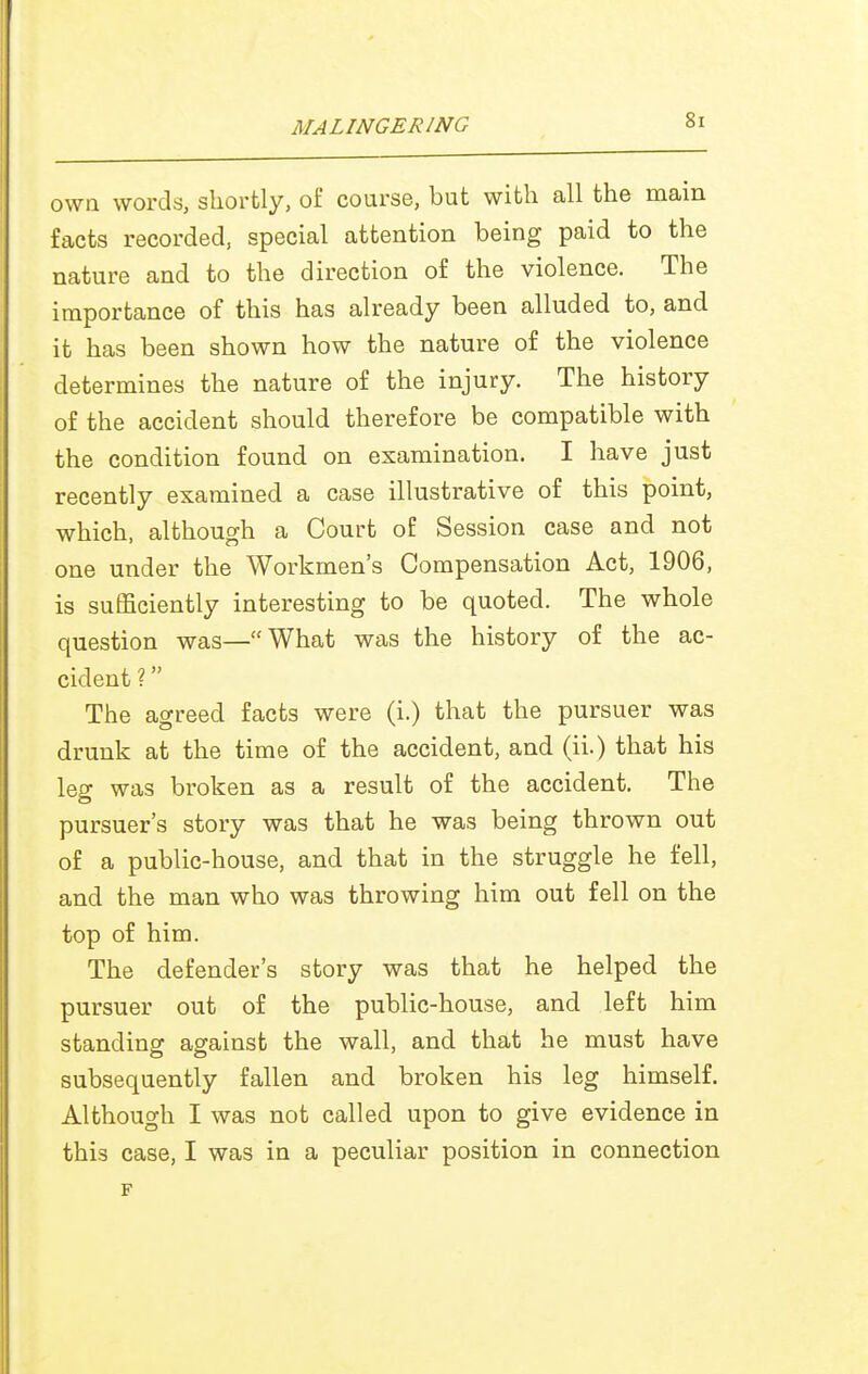 own words, shortly, oi' course, but with all the main facts recorded, special attention being paid to the nature and to the direction of the violence. The importance of this has already been alluded to, and it has been shown how the nature of the violence determines the nature of the injury. The history of the accident should therefore be compatible with the condition found on examination. I have just recently examined a case illustrative of this point, which, although a Court of Session case and not one under the Workmen's Compensation Act, 1906, is sufficiently interesting to be quoted. The whole question was—What was the history of the ac- cident ? The agreed facts were (i.) that the pursuer was drunk at the time of the accident, and (ii.) that his leg was broken as a result of the accident. The pursuer's story was that he was being thrown out of a public-house, and that in the struggle he fell, and the man who was throwing him out fell on the top of him. The defender's story was that he helped the pursuer out of the public-house, and left him standing against the wall, and that he must have subsequently fallen and broken his leg himself. Although I was not called upon to give evidence in this case, I was in a peculiar position in connection