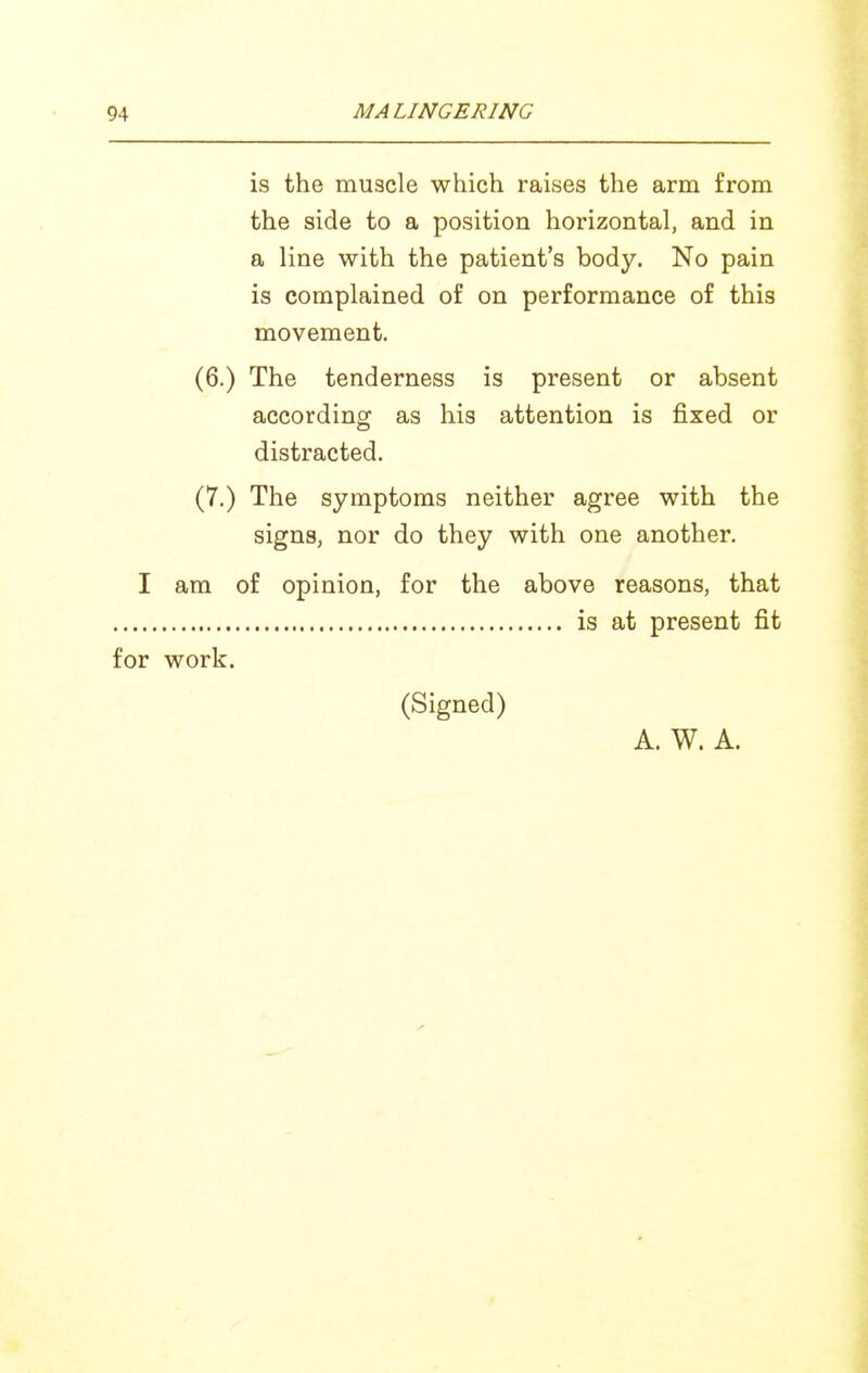 is the muscle which raises the arm from the side to a position horizontal, and in a line with the patient's body. No pain is complained of on performance of this movement. (6.) The tenderness is present or absent according as his attention is fixed or distracted. (7.) The symptoms neither agree with the signs, nor do they with one another. I am of opinion, for the above reasons, that is at present fit for work. (Signed) A. W. A.