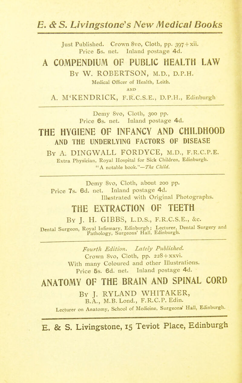 Just Published. Crown 8vo, Cloth, pp. 397 -|-xii. Price 5s. net. Inland postage 4d. A COMPENDIUM OF PUBLIC HEALTH LAW By W. ROBERTSON, M.D., D.P.H. Medical Officer of Health, Leith. AND A. M'KENDRICK, F.R.C.S.E., D.P.H., Edinburgh Demy 8vo, Cloth, 300 pp. Price 6s. net. Inland postage 4d. THE HYGIENE OF INFANCY AND CHILDHOOD AND THE UNDERLYING FACTORS OF DISEASE By a. DINGWALL FORDYCE, M.D., F.R.C.P.E. Extra Physician, Royal Hospital for Sick Children, Edinburgh. A notable book.—The Child. Demy 8vo, Cloth, about 200 pp. Price 7s. 6d. net. Inland postage 4d. Illustrated with Original Photographs. THE EXTRACTION OF TEETH By J. H. GIBBS, L.D.S., F.R.C.S.E., &c. Dental Surgeon, Royal Infirmary, Edinburgh ; Lecturer, Dental Surgery and Pathology, Surgeons' Hall, Edinburgh. Fourth Edition. Lately Published. Crown 8vo, Cloth, pp. 228 + xxvi. With many Coloured and other Illustrations. Price 5s. 6d. net. Inland postage 4d. ANATOMY OF THE BRAIN AND SPINAL CORD By J. RYLAND WHITAKER, B.A., M.B. Lond., F.R.C.P. Edin. Lecturer on Anatomy, School of Medicine, Surgeons' Hall, Edinburgh.