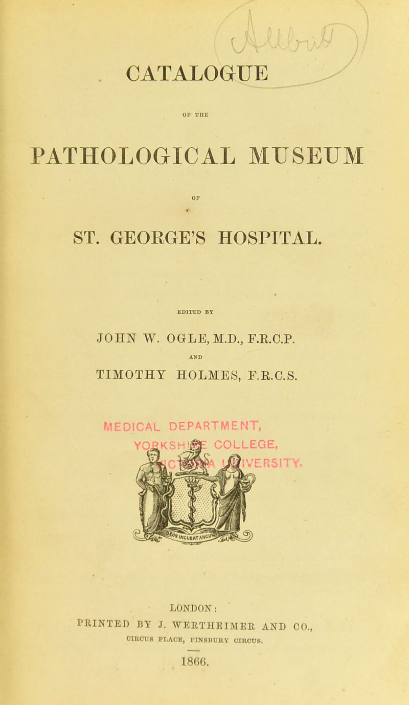 CATALOGUE ^ OF TUE PATHOLOGICAL MUSEUM OF ST. GEORGE'S HOSPITAL. EDITED BT JOHN W. OGLE,M.D., F.R.C.P. AND TIMOTHY HOLMES, F.R.C.S. MEDICAL DEPARTMENT, LONDON: PRINTED BY J. WERTIIEIMER AND CO., CIRCUS PLACE, piNsnuHY cnicus. 1866.