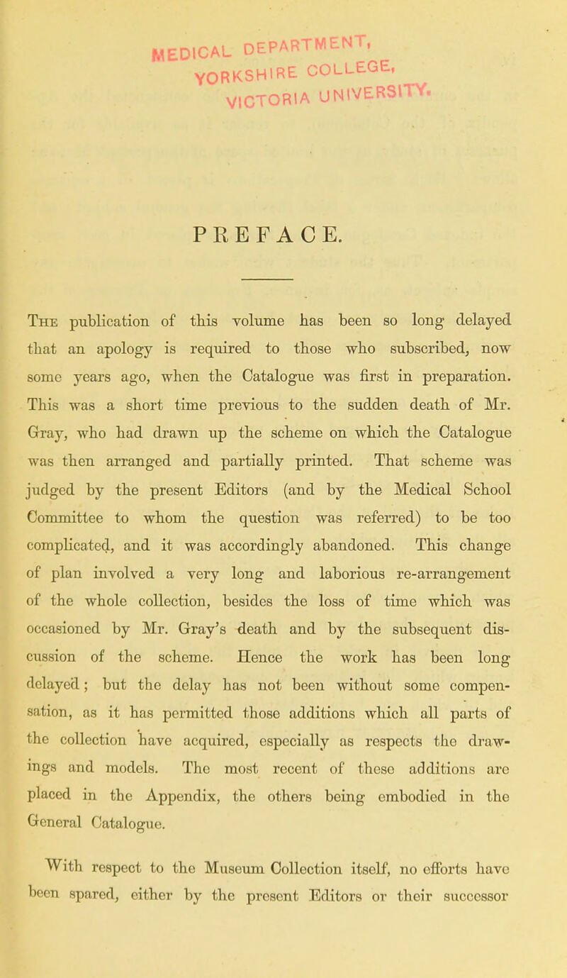 MEDICAL DEPARTMENT, YORKSHIRE COLLEGE, VICTORIA UNIVERSITY. PREFACE. The publication of this Tolume has been so long delayed that an apology is required to those who subscribed, now some years ago, when the Catalogue was first in preparation. This was a short time previous to the sudden death of Mr, Gray, who had drawn up the scheme on which the Catalogue was then arranged and partially printed. That scheme was judged by the present Editors (and by the Medical School Committee to whom the question was referred) to be too complicated, and it was accordingly abandoned. This change of plan involved a very long and laborious re-arrangement of the whole collection, besides the loss of time which was occasioned by Mr. Gray's death and by the subsequent dis- cussion of the scheme. Hence the work has been long delayed; but the delay has not been without some compen- sation, as it has permitted those additions which all parts of the collection have acquired, especially as respects the draw- ings and models. The most recent of these additions are placed in the Appendix, the others being embodied in the General Catalogue. With respect to the Museum Collection itself, no efforts have been spared, either by the present Editors or their successor