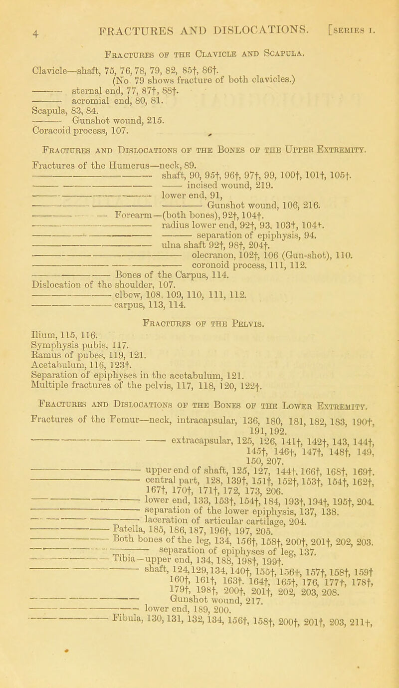 Fractures of the Clavicle and Scapdla. Clavicle—shaft, 75, 76,78, 7S), 82, 85t, 86t. (No 79 shows fracture of both clavicles.) sternal end, 77, 87t, 88t. acromial end, 80, 81. Scapula, 8.3, 84. Gunshot wound, 215. Coracoid process, 107. ^ Fractures and Dislocations op the Bones of the Upper Extremity. Fractures of the Humerus—neck, 89. shaft, 90, 95t, 96t, 97t, 99, lOOt, lOlf, 105t. incised wound, 219. - lower end, 91, Gunshot wound, 106, 216. — Forearm—(both bones), 92t, 104t. radius lower end, 92t, 93. 103t, 104t. separation of epiphysis, 94, ulna shaft 92t, 98t, 204t. olecranon, 102t, 106 (Gun-shot), 110. coronoid process. 111, 112. • Bones of the Carpus, 114. Dislocation of the shoulder, 107. elbow, 108. 109, 110, 111, 112. carpus, 113, 114. Fractures op the Pelvis. Ilium, 115, 116. Sj'mphysis pubis, 117. Ramus of pubef, 119, 121. Acetabulum, IIG, 123t. Separation of epiphyses in the acetabulum, 121. Multiple fractures of the pelvis, 117, 118, 120, 122f. Fractures and Dislocations op the Bones of the Lower Extreuitv. Fractures of the Femur—neck, intracapsular, 136, 180, 181, 182, 183, 190t, 191,192. extracapsular, 125, 126, Ulf, 142t, 143, 144t, 145t, 146+, 147t, 148t, 149, 150, 207. upper end of shaft, 125, 127, 144t. 166t, 168t, 169t. central part, 128, 139t, ISlf, 152t, 153t, 154t, 162+, 167t, 170t, 171t, 172, 173, 206. lower end, 133, ISSf, 154t, 184, 193t, l^^-if, 195t, 204. ■ separation of the lower epiphysis, 137, 138. laceration of articular cartilage, 204. Patella, 185, 186,187, 19Gt, 197, 205. l^o*b ^es of the leg, 134, 156t, 158t, 200t, 201t, 202, 203. ' separation of epiphyses of leg, 137. Iibia-upper end, 134,188, 19St, 199t. ^^^^^'> 124,129,134,140t, lo5t, LlGf, 157t, 158t, 159t 160t, IGlt, 163t. 164t, 16ot, 176, 177t, 17St, l/9t, 198t, 200t, 201t, 202, 203,208. Gunshot wound, 217. lower end, 189, 200. Fibula, 130,131, 132,134, 156t, ISSf, 200t, SOlf, 203, 21 If,