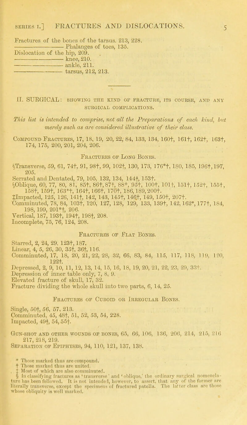 Fractures of the bones of the tarsus. 213, 228. Phalanges of toes, 136. Dislocation of the hip, 209. knee, 210. ankle, 211. tarsus, 212, 213. 11. SUR(}ICAL: showing the kind of fracture, its course, and any SURGICAL COMPLICATIONS. This list is iyitended to comprise, not all the Preparations of each kind, hit merely such as are considered illustrative of their class. Compound Fractures, 17, 18, 19, 20, 22, 84, 133, 134, 160t, 161t, 162t, 163t, 174, 175, 200, 201, 204, 206. Fractures of Long Bones. «;Ti-ansverse, 59, 61, 74t, 91, 98t, 99, 102t, 130, 173, I76*t, 180, 185, 196t,197, 205. Serrated and Dentated, 79, 105, 132, 134, 144t, 153t. §Oblique, 60, 77, 80, 81, 85t, 86t,87t, 88+, 95t, lOOt, lOlf, 151t, 152t, 155t, 158t, 159t, 163*t, lG4t, 166t, 170t, 186,189,200t. timpacted, 125, 126, 141t, 142, 143, 145t, 146.t, 149, 150t, 207t. Comminuted, 78, 84, 103t, 120, 127, 128, 129, 133, 139t, 142,162* 177t, 184, 198, 199, 201*t, 206. Vertical, 187, 193t, 194t, 198t, 208. Incomplete, 76, 76, 124, 208. Fractures of Flat Bones. Starred, 2, 24, 29, 123t, 187. Linear, 4, 5, 26, 30, 35t, 36t, 116. Comminuted, 17, 18, 20, 21,22,28, 32, 66, 83, 84, 11.5, 117, 118, 11!), 120, 122t. Depressed, 2, 9, 10, 11, 12, 13, 14, 16, 16, 18, 19, 20, 21, 22, 2.3, 29, 33t. Depression of inner table only, 7, 8, 9. Elevated fracture of skull, 17, 32. Fracture dividing the whole skull into two parts, 6, 14, 25. Fractures of Cuboid or Irregular Bones. Single, 50t, 56, 57, 213. Comminuted, 45, 48t, 51, 52, 53, 54, 228. Impacted, 49t, 54,55t. OON-SHOT AND OTHER WOUNDS OF BONES, 65, 66, 106, 136, 206, 214, 215, 216 217, 2)8, 219. Separation op Epiphyses, 94,110, 121, 137, 138. ♦ Those nmrked thiia are coTupound. t Those marked thus are united, . j Most of which are also comminuted. § In classifying fractures as 'transverse and 'oblique,' the ordinary snvfiical nomencla- ture has been'followcd. It is n(p( intondol, howcvctr, to assert, that .any of the former are literally transverse, except the specimens of fractured patella. The latter class are those whose obliquity is well marl<ed.