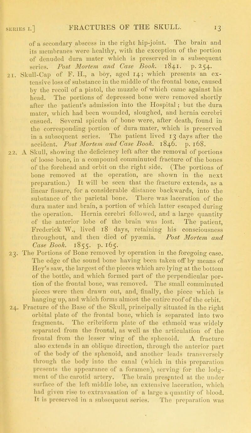 of a socondury abscess in the right hip-joint. The brain and its membranes were healthy, with the exception of the portion of denuded dura mater which is preserved in a subsequent series. Post Mortem and Case Book. 1841. P-254. 21. Skull-Cap of F. H., a boy, aged 14; which presents an ex- tensive loss of substance in the middle of the frontal bone, caused by the recoil of a pistol, the muzzle of which came against his head. The portions of depressed bone were removed shortly after the patient's admission into the Hospital; but the dura mater, which had been wounded, sloughed, and hernia cerebri ensued. Several spicula of bone were, after death, found in the corresponding portion of dura mater, which is preserved in a subsequent series. The patient lived 13 days after the accident. Post Mortem and Case Book. 1846. p. 168. 22. A Skull, showing the deficiency left after the removal of portions of loose bone, in a compound connninuted fracture of the bones of the forehead and orbit on the right side. (The portions of bone removed at the operation, are shown in the next preparation.) It will be seen that the fracture extends, as a linear fissure, for a considerable distance backwards, into the substance of the parietal bone. There was laceration of the dura mater and brain, a portion of which latter escaped during the operation. Hernia cerebri followed, and a large quantity of the anterior lobe of the brain was lost. The patient, Frederick W., lived 18 days, retaining his consciousness throughout, and then died of pyasmia. Post Mortem and Case Book. 1855. p. 165. 23. Tlie Portions of Bone removed by operation in the foregoing case. The edge of the sound bone having been taken ofi by means of Hey's saw, the largest of the pieces which are lying at the bottom of the bottle, and which formed part of the iserpendicular por- tion of the frontal bone, was removed. The small comminuted pieces were then drawn out, and, finally, the piece which is hanging up, and which forms almost the entire roof of the orbit. 24. Fracture of the Base of the Skull, principally situated in the right orbital plate of the frontal bone, which is sejjarated into two fragments. The cribriform plate of the ethmoid Avas widely separated from the frontal, as well as the ai'ticulation of the frontal from the lesser wing of the sphenoid. A fracture also extends in an oblique direction, through the anterior j)art of the body of the sphenoid, and another leads transversely through the body into the canal (which in this preparation presents tiie appearance of a foramen), serving for the lodg- ment of the carotid artery. The brain prespntcd at the under surface of the left middle lobe, an extensive laceration, wliich had given rise to extravasation of a large a quantity of blood. Tt is preserved in a subsequent series. The preparation was