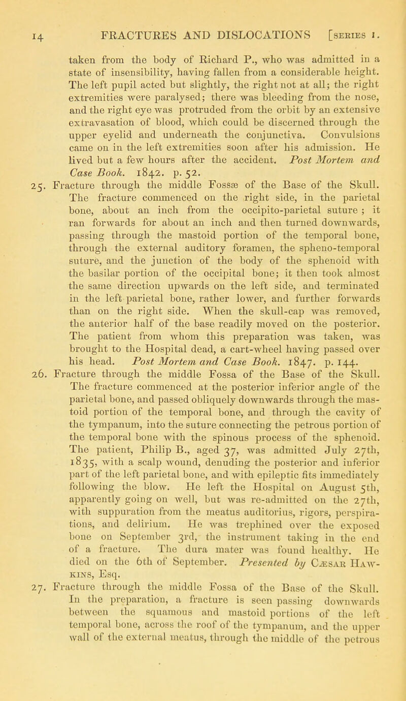 taken from the body of Richard P., who was admitted iu a state of insensibility, having fallen from a considerable height. The left pupil acted but slightly, the right not at all; the right extremities were paralysed; there was bleeding from the nose, and the right eye was protruded from the orbit by an extensive extravasation of blood, which could be discerned through the upper eyelid and underneath the conjunctiva. Convulsions came on in the left extremities soon after his admission. He lived but a few hours after the accident. Post Mortem and Case Book. 1842. p. 52. 25. Fracture through the middle Fossae of the Base of the Skull. The fracture commenced on the right side, in the parietal bone, about an inch from the occipito-parietal suture ; it ran forwards for about an inch and then turned downwards, passing through the mastoid portion of the temporal bone, through the external auditory foramen, the spheno-temporal suture, and the junction of the body of the sphenoid with the basilar portion of the occipital bone; it then took almost the same direction upwards on the left side, and terminated in the left jDarietal bone, rather lower, and further forwards than on the right side. When the skull-cap was removed, the anterior half of the base readily moved on the posterior. The patient from whom this preparation was taken, was brought to the Hospital dead, a cart-wheel having passed over his head. Post Mortem and Case Book. 1847. P- ^44- 26. Fracture through the middle Fossa of the Base of the Skull. The fracture commenced at the jjosterior inferior angle of the parietal bone, and passed obliquely downwards through the mas- toid portion of the temporal bone, and through the cavity of the tympanum, into the suture connecting the petrous portion of the temporal bone with the spinous process of the sphenoid. The patient, Philip B., aged 37, was admitted July 27th, 1835, with a scalp wound, denuding the jiosterior and inferior part of the left parietal bone, and with epileptic fits immediately following the blow. He left the Hospital on August 5th, apparently going on well, but was re-admitted on the 27th, with suppuration fi-om the meatus auditorius, rigors, perspira- tions, and delirium. He was trephined over the exposed bone on September 3rd, the instrument taking in the end of a fracture. The dura mater was found healthy. He died on the 6th of September. Presented by C^sar Haav- KINS, Esq. 27. Fracture through the middle Fossa of the Base of the Skull. In the preparation, a fracture is seen passing downwards between the squamous and mastoid portions of the left temporal bone, across the roof of the tympanum, and the upper wall of the external meatus, thi-ough the middle of the petrous