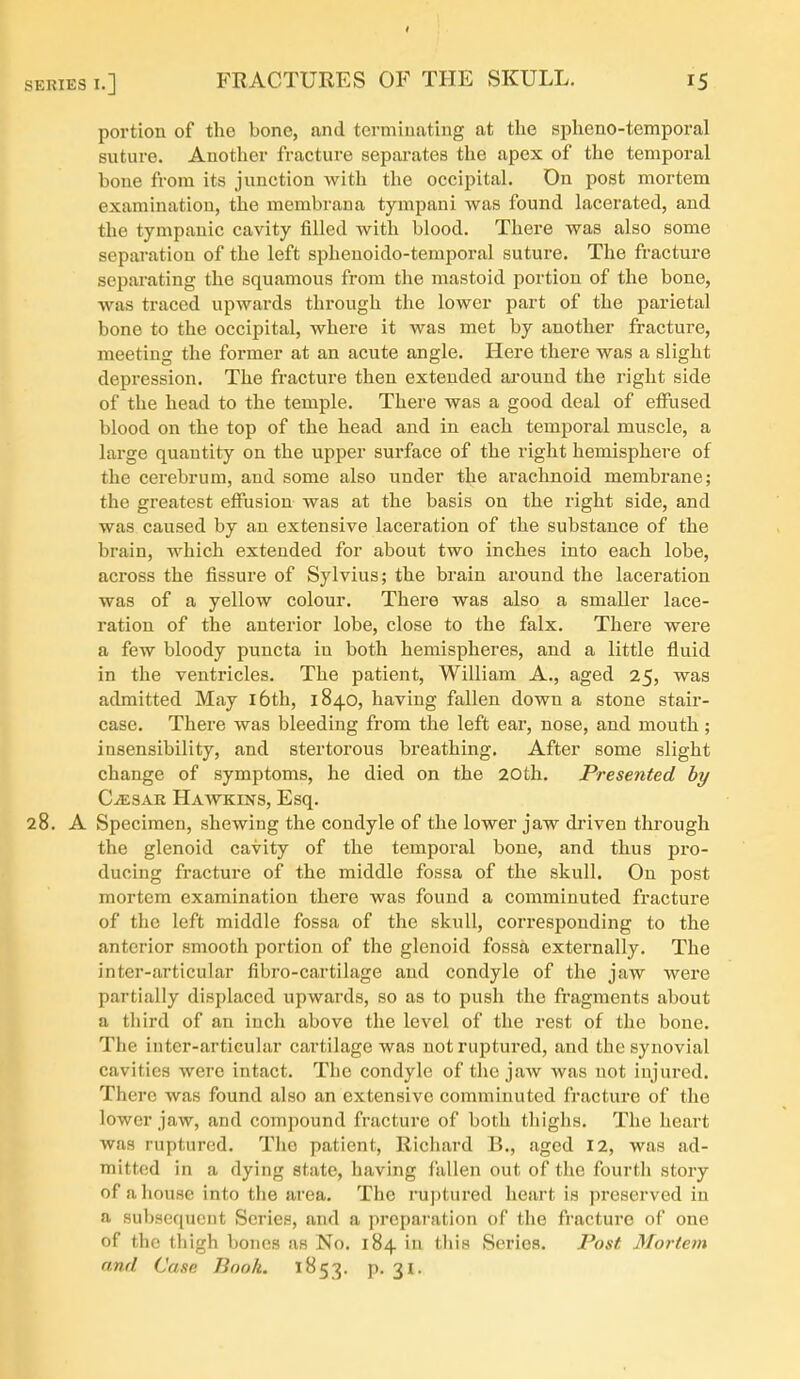 portion of the bone, and terminating at the si^heno-temporal suture. Another fracture separates the apex of the temporal bone from its junction with the occipital. Dn post mortem examination, the membrana tympani was found lacerated, and the tympanic cavity filled with blood. There was also some separation of the left sphenoido-temporal suture. The fracture separating the squamous from the mastoid portion of the bone, was traced upwards through the lower part of the parietal bone to the occipital, where it was met by another fracture, meeting the former at an acute angle. Here there was a slight depression. The fracture then extended around the right side of the head to the temple. There was a good deal of efflised blood on the top of the head and in each temporal muscle, a large quantity on the upper surface of the right hemisphere of the cerebrum, and some also under the arachnoid membrane; the greatest effusion was at the basis on the right side, and was caused by an extensive laceration of the substance of the brain, which extended for about two inches into each lobe, across the fissure of Sylvius; the brain around the laceration was of a yellow colour. There was also a smaller lace- ration of the anterior lobe, close to the falx. There were a few bloody puncta in both hemispheres, and a little fluid in the ventricles. The patient, William A., aged 25, was admitted May i6th, 1840, having fallen down a stone stair- case. There was bleeding from the left ear, nose, and mouth; insensibility, and stertorous breathing. After some slight change of symptoms, he died on the 20th. Presented by CiESAR Hawkins, Esq. 28. A Specimen, shewing the condyle of the lower jaw driven through the glenoid cavity of the temporal bone, and thus pro- ducing fracture of the middle fossa of the skull. On post mortem examination there was found a comminuted fracture of the left middle fossa of the skull, corresponding to the anterior smooth portion of the glenoid fossa externally. The inter-articular fibro-cartilage and condyle of the jaw were partially displaced upwards, so as to push the fragments about a tliird of an inch above the level of the rest of the bone. The inter-articular cartilage was not ruptured, and the synovial cavities were intact. The condyle of the jaw was not injured. There was found also an extensive comminuted fracture of the lower jaw, and compound fracture of both tliighs. The heart was ruptured. The patient, Richard B., aged 12, was ad- mitted in a dying state, having fallen out of the fourth story of a house into the area. The ruptured heart is preserved in a subsequent Series, and a preparation of the fracture of one of the thigh bones as No. 184 in tills Series. Post Mortem and Case Book. 1B53. p. 31.