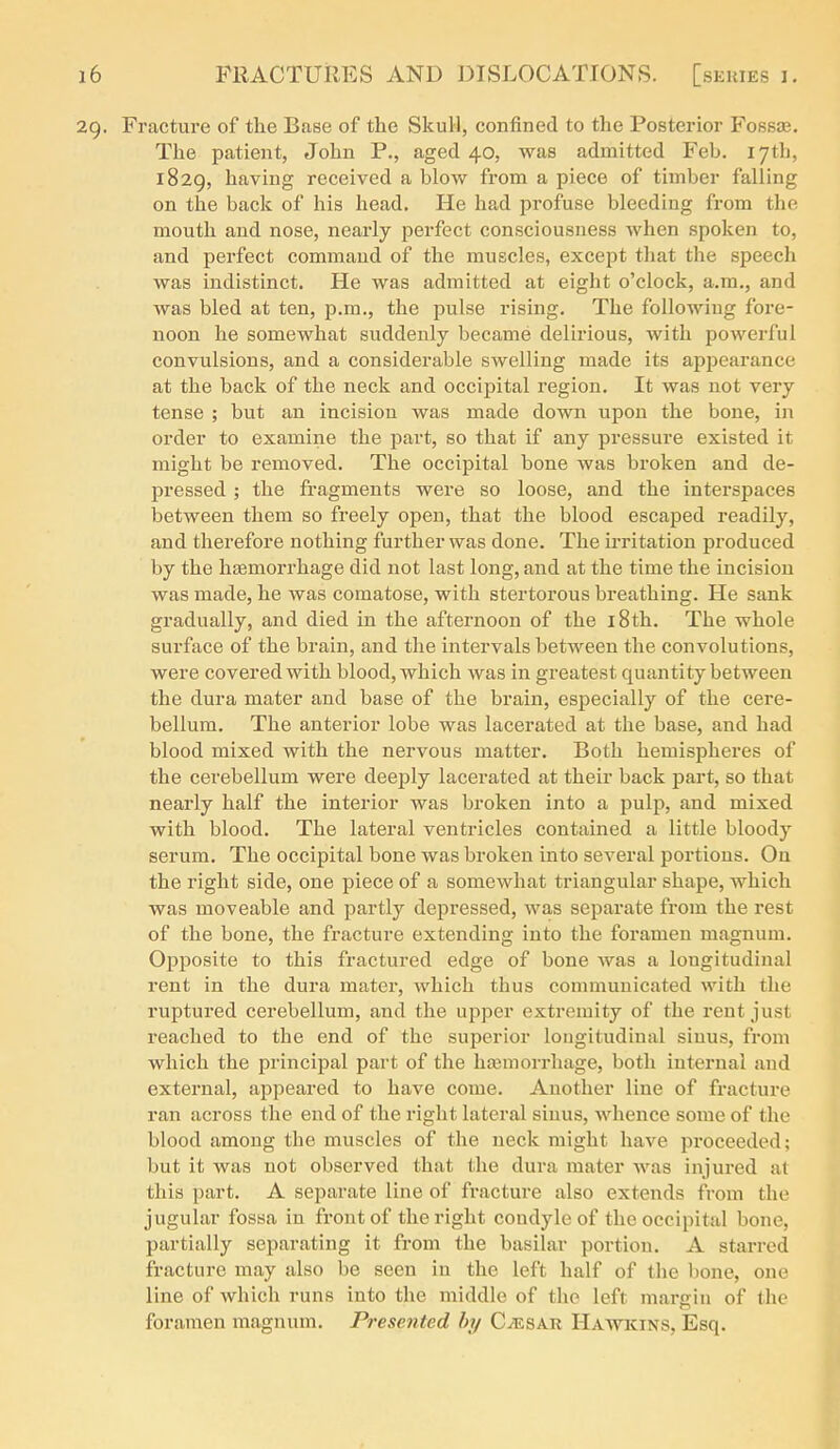 29. Fracture of the Base of the Skull, confined to the Posterior Fosste. The patient, John P., aged 40, was admitted Feb. 17th, 1829, having received a blow from a piece of timber falling on the back of his head. He had profuse bleeding from the mouth and nose, nearly perfect consciousness when spoken to, and perfect command of the muscles, except that the speech was indistinct. He was admitted at eight o'clock, a.m., and was bled at ten, i^.m., the jjulse rising. The following fore- noon he somewhat suddenly became delirious, with powerful convulsions, and a considerable swelling made its appearance at the back of the neck and occipital region. It was not very tense ; but an incision was made down upon the bone, in order to examine the part, so that if any pressure existed it might be removed. The occipital bone was broken and de- pressed ; the fragments were so loose, and the interspaces between them so freely open, that the blood escaped readily, and therefore nothing further was done. The irritation produced by the htemorrhage did not last long, and at the time the incision was made, he was comatose, with stertorous breathing. He sank gradually, and died in the afternoon of the i8th. The whole surface of the brain, and the intervals between the convolutions, were covered with blood, which was in greatest quantity between the dura mater and base of the brain, especially of the cere- bellum. The anterior lobe was lacerated at the base, and had blood mixed with the nervous matter. Both hemispheres of the cerebellum were deeply lacerated at their back part, so that nearly half the interior was broken into a pulp, and mixed with blood. The lateral ventricles contained a little bloody serum. The occipital bone was broken into several portions. On the right side, one piece of a somewhat triangular shape, which was moveable and partly depressed, was separate from the rest of the bone, the fracture extending into the foramen magnum. Opposite to this fractured edge of bone was a longitudinal rent in the dura mater, which thus communicated with the ruptured cerebellum, and the upper extremity of the rent just reached to the end of the superior longitudinal sinus, from which the principal part of the liajmorrhage, both internal and external, appeared to have come. Another line of fracture ran across the end of the right lateral sinus, whence some of the blood among the muscles of the neck might have pi'oceeded; but it was not observed that the dura mater was injured at this part. A separate line of fracture also extends from the jugular fossa in front of the right condyle of the occipital bone, partially separating it from the basilar portion. A starred fracture may also be seen in the left half of the bone, one line of which runs into the middle of the left margin of the foramen magnum. Presented by Caesar Hawkins, Esq.