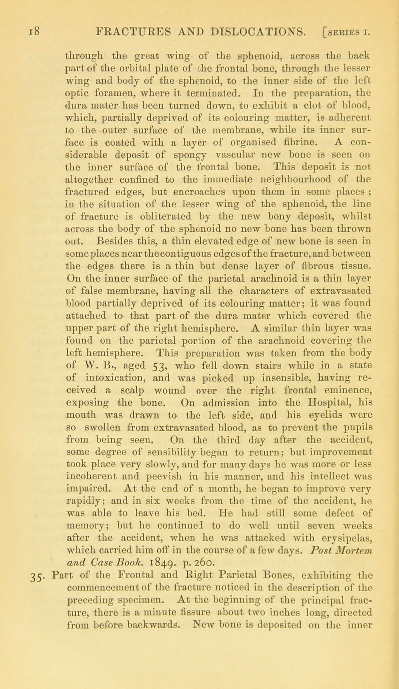 thi'ough the great wing of the sphenoid, across the back part of the orbital plate of the frontal bone, through the lesser wing and body of the sphenoid, to the inner side of the left optic foramen, where it terminated. In the preparation, the dura mater has been turned down, to exhibit a clot of blood, which, partially deprived of its colouring matter, is adherent to the outer surface of the membrane, while its inner sur- face is coated with a layer of organised fibrine. A con- siderable deposit of spongy vascular new bone is seen on the inner surface of the frontal bone. This deposit is not altogether confined to the immediate neighbourhood of the fractured edges, but encroaches upon them in some places ; in the situation of the lesser wing of the sphenoid, the line of fracture is obliterated by the new bony deposit, whilst across the body of the sphenoid no new bone has been thrown out. Besides this, a thin elevated edge of new bone is seen in some places nearthecontiguous edges of the fracture, and between the edges there is a thin but dense layer of fibrous tissue. On the inner surface of the parietal arachnoid is a thin layer of false membrane, having all the characters of extravasated blood partially deprived of its colouring matter; it was found attached to that part of the dura mater which covered the upper part of the right hemisphere. A similar thin layer was found on the parietal portion of the arachnoid covering the left hemisphere. This preparation was taken from the body of W. B., aged 53, who fell down stairs Avhile in a state of intoxication, and was picked up insensible, having re- ceived a scalp wound over the right frontal eminence, exposing the bone. On admission into the Hospital, his mouth was di'awn to the left side, and his eyelids were so swollen from extravasated blood, as to prevent the pupils from being seen. On the third day after the accident, some degree of sensibility began to return; but improvement took place very slowly, and for many days he was more or less incoherent and peevish in his manner, and his intellect was impaired. At the end of a month, he began to improve very rapidly; and in six weeks from the time of the accident, he was able to leave his bed. He had still some defect of memory; but he continued to do well until seven weeks after the accident, when he was attacked with erysipelas, which carried him ofi in the course of a few days. Post Mortem and Case Book. 1849. P-260. 35. Part of the Frontal and Right Parietal Bones, exhibiting the commencement of the fracture noticed in the description of the preceding specimen. At the beginning of the principal frac- ture, there is a minute fissure about two inches long, directed from before backwards. New bone is deposited on the inner