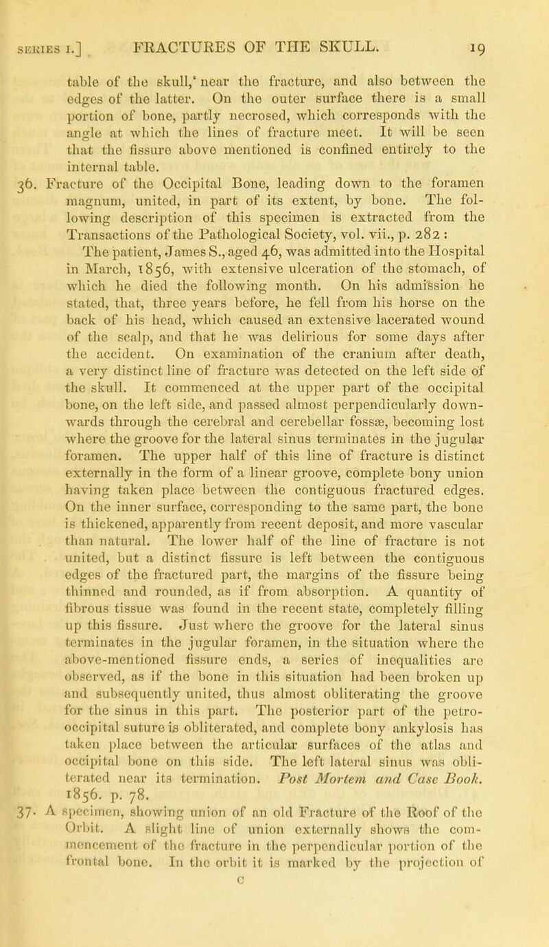 table of the skull, near the fracture, and also between the edges of the latter. On the outer surface there is a small portion of bone, partly necrosed, which corresponds with the angle at which the lines of fracture meet. It will be seen that the fissure above mentioned is confined entirely to the internal table. 36. Fracture of the Occipital Bone, leading down to the foi'amen magnum, united, in j^art of its extent, by bone. The fol- lowing description of this specimen is extracted from the Transactions of the Pathological Society, vol. vii., p. 282 : The patient, James S., aged 46, was admitted into the Hospital in March, 1856, with extensive ulceration of the stomach, of which he died the following month. On his admission he stated, that, three years before, he fell from his horse on the back of his head, which caused an extensive lacerated wound of the scalji, and that he was delirious for some days after the accident. On examination of the cranium after death, a very distinct line of fi-acture was detected on the left side of the skull. It commenced at the upper part of the occipital bone, on the left side, and passed almost perpendicularly down- wards through the cerebral and cerebellar fosste, becoming lost where the groove for the lateral sinus terminates in the jugular foramen. The upper half of this line of fracture is distinct externally in the form of a linear groove, complete bony union having taken place between the contiguous fractured edges. On the inner surface, corresponding to the same part, the bone is thickened, apparently from recent deposit, and more vascular than natural. The lower half of the line of fracture is not united, but a distinct fissure is left between the contiguous edges of the ft'actured part, the margins of the fissure being thinned and rounded, as if from absorption. A quantity of fibrous tissue was found in the recent state, completely filling up this fissure. Just where the groove for the lateral sinus terminates in the jugular foramen, in the situation where the above-mentioned fissure ends, a series of inequalities are observed, as if the bone in this situation had been broken up and subsequently united, thus almost obliterating the groove for the sinus in this part. The posterior part of the petro- occipital suture is obliterated, and complete bony ankylosis has taken place between the articular surfaces of the atlas and occipital bone on this side. The left lateral sinus was obli- terated near its termination. Post Mortem and Case Book. 1856. p. 78. 37. A specimen, showing union of nn old Fracture of tlie Roof of tlio Orbit. A slight line of union externally shows the com- mencement of the fracture in the perpendicular portion of tlie frontal bone. In the orbit it is marked by the projection of C