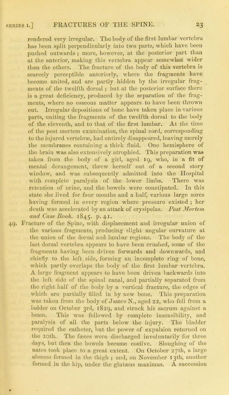 rendered very irregular. The body of the first lumbar vertebra has been split perpendicularly into two parts, which have been pushed outwards ; more, however, at the posterior part than at the anterior, making this vertebra appear somewhat wider than the others. The fracture of the body of this vertebra is scarcely perceptible anteriorly, where the fragments have become united, and are partly hidden by the irregular frag- ments of the twelfth dorsal ; but at the posterior surface there is a great deficiency, produced by the sepai'ation of the frag- ments, where no osseous matter appears to have been thrown out. IiTCgular depositions of bone have taken place in various parts, uniting the fragments of the twelfth dorsal to the body of the eleventh, and to that of the first lumbar. At the time of the post mortem examination, the spinal cord, corresponding to the injured vertebr£B, had entirely disappeared, leaving merely the membranes containing a thick fluid. One hemisphere of the brain was also extensively atrophied. This preparation waa taken from the body of a girl, aged 19, who, in a fit of mental derangement, threw herself out of a second story window, and was subsequently admitted into the Hospital with complete paralysis of the lower limbs. There was retention of urine, and the bowels were constipated. In this state she lived for four mouths and a half, various large sores having formed in every region where pressure existed ; her death was accelerated by an attack of erysipelas. Post Mortem and Case Booh. 1845. p. 41. 4g. Fracture of the Spine, with displacement and irregular union of the various fragments, producing slight angular curvature at the union of the dorsal and lumbar regions. The body of the last dorsal vertebra appears to have been crushed, some of the fragments having been driven forwards and downwai'ds, and chiefly to the left side, forming an incomplete ring of bone, which partly overlaps the body of the first lumbar vertebra. A lai'ge fragment appears to have been driven backwards into tJic left side of the spinal canal, and partially separated from the right half of the body by a vertical fracture, the edges of which are partially filled in by new bone. This preparation was taken from the body of James N., aged 22, who fell from a ladder on October 3rd, 1829, and struck his sacrum against a beam. This was followed by complete insensibility, and paralysis of all the parts below the injury. The bladder required the catheter, but the power of expulsion returned on the 20th. The faaccs were discharged involuntarily for three days, but then the bowels became costive. Sloughing of the nates took place to a great extent. On October 27th, a large abscess formed in the thigh ; and, on November I3tli, another formed in the hip, under the glutajus maximus. A succession