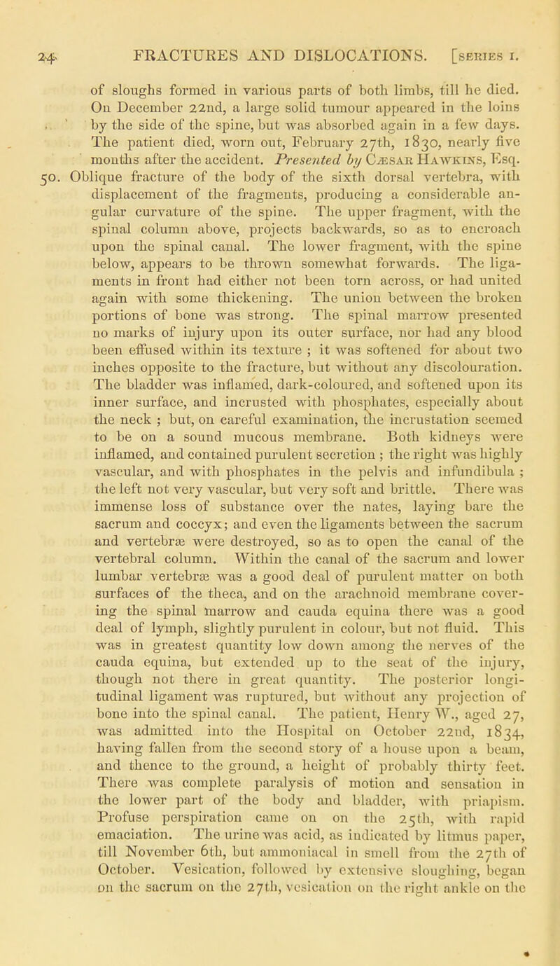 of sloughs formed ia various parts of both limbs, till he died. On December 22ud, a large solid tumour appeared in the loins by the side of the spine, but was absorbed again in a few days. The patient died, worn out, February 27th, 1830, nearly five mouliis after the accident. Presented by C^sar Hawkins, Esq. 50. Oblique fracture of the body of the sixth dorsal vertebra, with displacement of the fragments, producing a considerable an- gular curvature of the spine. The upper fragment, with the spinal column above, projects backwards, so as to encroach upon the spinal caual. The lower fragment, with the spine below, appears to be thrown somewhat forwards. The liga- ments in fi'out had either not been torn across, or had united again with some thickening. The union between the broken portions of bone was strong. The spinal marrow presented no marks of injury upon its outer surface, nor had any blood been effused within its texture ; it was softened for about tAvo inches opposite to the fracture, but without any discolouration. The bladder was inflamed, dark-coloured, and softened upon its inner surface, and incrusted with phosphates, especially about the neck ; but, on careful examination, the incrustation seemed to be on a sound mucous membrane. Both kidneys were inflamed, and contained purulent secretion ; the right was highly vascular, and with phosphates in the pelvis and infundibula ; the left not very vascular, but very soft and brittle. There was immense loss of substance over the nates, laying bare the sacrum and coccyx; and even the ligaments between the sacrum and vertebras were destroyed, so as to open the canal of the vertebral column. Within the canal of the sacrum and lower lumbar vertebras was a good deal of purulent matter on both surfaces of the theca, and on the arachnoid membrane cover- ing the spinal marrow and cauda equina there was a good deal of lymph, slightly purulent in colour, but not fluid. This was in greatest quantity low down among the nerves of the Cauda equina, but extended up to the seat of the injury, though not there in great quantity. The posterior longi- tudinal ligament was ruptured, but without any projection of bone into the spinal canal. The patient, Henry W., aged 27, was admitted into the Hospital on October 22nd, 1834, having fallen from the second story of a house upon a beam, and thence to the ground, a height of probably thirty feet. There was complete paralysis of motion and sensation in the lower part of the body and bladder, with priapism. Profuse perspiration came on on the 25th, with rapid emaciation. The urine was acid, as indicated by litmus paper, till November 6th, but ammoniacal in smell from the 27th of October. Vesication, followed by extensive sloughing, began on the sacrum on the 27th, vesication on the right ankle on tlic