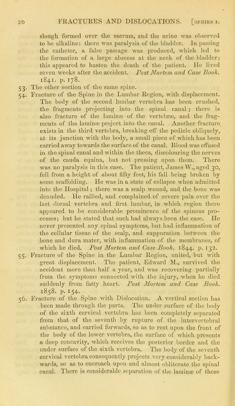 slough formed over the sacrum, and the urine was observed to 1)6 alkaline: there was paralysis of the bladder. In passing the catheter, a false passage was produced, Avhich led to the formation of a large abscess at the neck of the bladder; this appeared to hasten the death of the patient. He lived seven weeks after the accident. Post Mortem and Case Book. 1841. p. 178. 53. The other section of the same spine. 54. Fracture of the Spine in the Lumbar Region, with displacement. The body of the second lumbar vertebra has been crushed, the fragments projecting into the spinal canal ; there is also fracture of the laminte of the vertebrte, and the frag- ments of the laminje project into the canal. Another fracture, exists in the third vertebra, breaking off the pedicle obliquely, at its junction with the body, a small piece of which has been carried away towards the surface of the canal. Blood was effused in the spinal canal and within the theca, discolouring the nerves of the Cauda equina, but not pressing upon them. There Avas no paralysis in this case. The patient, James W., aged 30, fell from a height of about fifty feet, his fall being broken by some scaffolding. He was in a state of collapse when admitted into the Hospital; there was a scalp wound, and the bone was denuded. He rallied, and complained of severe pain over the last dorsal vertebra and first lumbar, in which region there appeared to be considerable prominence of the spinous pro- cesses; but he stated that such had always been the case. He never presented any spinal symptoms, but had inflammation of the cellular tissue of the scalp, and suppuration between the bone and dura mater, with inflammation of the membranes, of which he died. Post Mortem and Case Book. 1844. p. 132. 55. Fracture of the Spine in the Lumbar Region, united, but with great displacement. The patient, Edward M., survived the accident more than half a year, and was recovering partially from the symptoms connected with the injury, when he died suddenly from fatty heart. Post Mortem and Case Book. 1858. p. 154. 56. Fracture of the Spine with Dislocation. A vertical section has been made through the parts. The under surface of the body of the sixth cervical vertebra has been completely separated from that of the seventh by rupture of the intervertebral substance, and carried forwards, so as to rest upon the front of the body of the lower vertebra, the surface of which presents a deep concavity, whicli receives the posterior border and the under surface of the sixth vertebra. The body of the seventh cervical vertebra consequently projects very considerably back- wards, so as to encroach upon and almost obliterate the spinal canal. There is considerable separation of the laminas of these