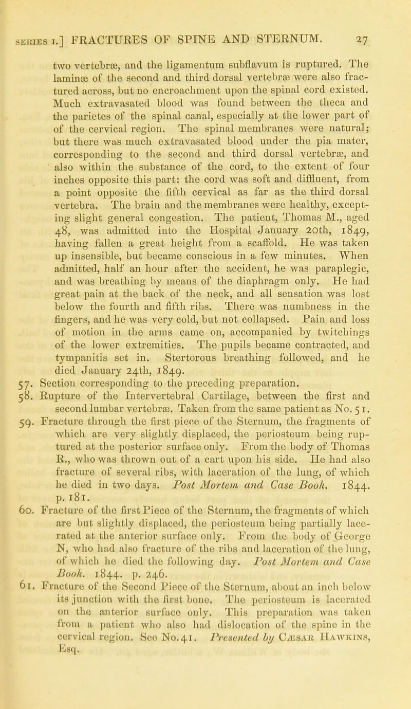 two vertebriB, and the ligameutum eubflavum is ruptured. The lamma) of the second and third dorsal vertebra3 wore also frac- tured across, but no encroachment upon the spinal cord existed. Much extravasated blood was found betAveen the theca and the parietes of the spinal canal, especially at the lower part of of the cervical region. The spinal membranes were natural; but there was much extravasated blood under the pia mater, corresponding to the second and third dorsal vertebra, and also within the substance of the cord, to the extent of four inches opposite this part: the cord was soft and diffluent, from a point opposite the fifth cervical as far as the third dorsal vertebra. The brain and the membranes were healthy, except- ing slight general congestion. The patient, Thomas M., aged 48, was admitted into the Hospital January 20th, 1849, having fallen a great height from a scalFold. He was taken up insensible, but became conscious in a few minutes. When admitted, half an hour after the accident, he was paraplegic, and was breathing by means of the diaphragm only. He had great pain at the back of the neck, and all sensation was lost below the fourth and fifth ribs. There was numbness in the fingers, and he was very cold, but not collapsed. Pain and loss of motion in the arms came on, accompanied by twitchings of the lower extremities. The pupils became contracted, and tympanitis set in. Stertorous breathing followed, and he died January 24th, 1849. 57. Section corresponding to the preceding preparation. 58. Rupture of the Intervertebral Cartilage, between the first and second lumbar vertebrje. Taken from the same patient as No. 51. 59. Fracture through the first piece of the Sternum, the fragments of which are very slightly displaced, the periosteum being rup- tured at the posterior surface only. From the body of Thomas R., who was thrown out of a cart upon his side. He had also fracture of several ribs, with laceration of the lung, of which he died in two days. JPost Mortem and Case Book. 1844. p. 181. 60. Fracture of the first Piece of the Sternum, the fragments of which are but slightly displaced, the periosteum being partially lace- rated at the anterior surface only. From the body of George N, who had also fracture of the ribs and laceration of the lung, of which he died the following day. Post Mortem and Case Book. 1844. p. 246. 61. Fracture of the Second Piece of the Sternum, about an inch below its junction with the first bone. The periosteum is lacerated on the anterior surface only. This prcparalion was taken from a patient who also had dislocation of the spine in the cervical region. See No.41. Presented hij C^esab Hawkins, Esq.