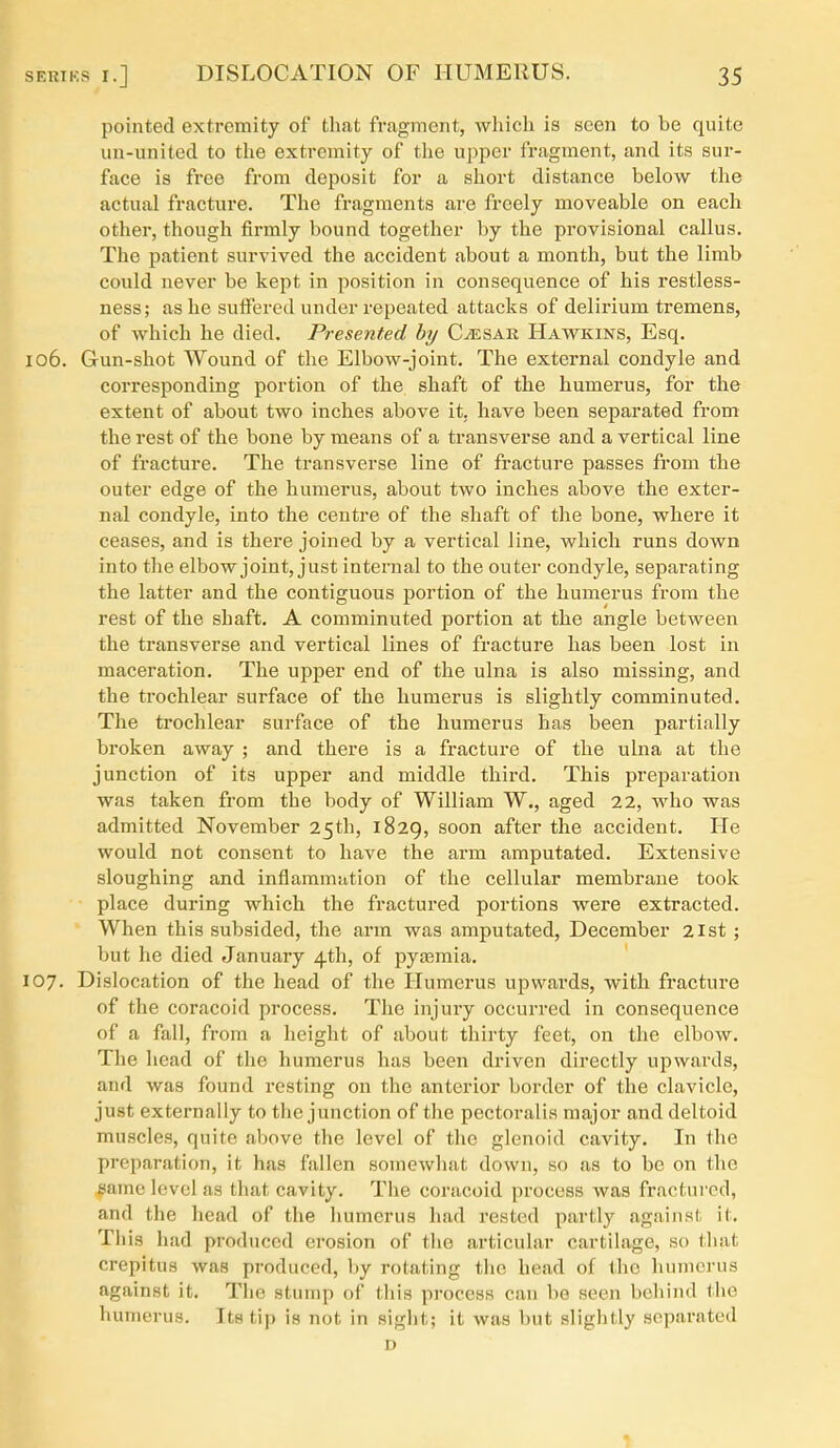 pointed extremity of that fragment, which is seen to be quite un-united to the extremity of the upper fragment, and its sur- face is free from deposit for a short distance below the actual fracture. The fragments are freely moveable on each other, though firmly bound together by the provisional callus. The patient survived the accident about a month, but the limb could never be kept in position in consequence of his restless- ness; as he suffered under repeated attacks of delirium tremens, of which he died. Presented by Caesar Hawkins, Esq. 106. Gun-shot Wound of the Elbow-joint. The external condyle and corresponding portion of the shaft of the humerus, for the extent of about two inches above it, have been separated from the rest of the bone by means of a transverse and a vertical line of fracture. The transverse line of fracture passes from the outer edge of the humerus, about two inches above the exter- nal condyle, into the centre of the shaft of the bone, where it ceases, and is there joined by a vertical line, which runs down into the elbow joint, just internal to the outer condyle, separating the latter and the contiguous portion of the humerus from the rest of the shaft. A comminuted portion at the angle between the transverse and vertical lines of fracture has been lost in maceration. The upper end of the ulna is also missing, and the trochlear surface of the humerus is slightly comminuted. The trochlear surface of the humerus has been partially broken away ; and there is a fracture of the ulna at the junction of its upper and middle third. This preparation was taken from the body of William W., aged 22, who was admitted November 25th, 1829, soon after the accident. He would not consent to have the arm amputated. Extensive sloughing and inflammation of the cellular membrane took place during which the fractured portions were extracted. When this subsided, the arm was amputated, December 21st; but he died January 4th, of pyasmia. 107. Dislocation of the head of the Humerus upwards, with fracture of the coracoid process. The injury occurred in consequence of a fall, from a height of about thirty feet, on the elbow. The head of the humerus has been driven directly upwards, and was found resting on the anterior border of the clavicle, just externally to the junction of the pectoralia major and deltoid muscles, quite above the level of the glenoid cavity. In the preparation, it has fallen somewhat down, so as to be on the same level as that cavity. The coracoid process was fractured, and the head of the liumerus had rested partly against it. This had produced erosion of the articular cartilage, so that crepitus was produced, liy rotating the head of the humerus against it. The stump of this process can be seen behind the humerus. Its tip is not in sight; it was but slightly separated D