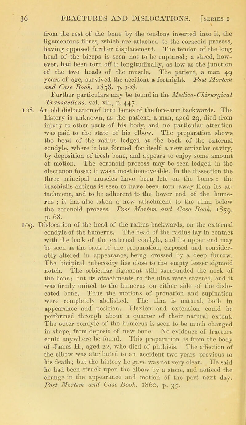 from the rest of the bone by the tendons inserted into it, the ligamentous fibres, which arc attached to the coracoid process, having opposed furtlier displacement. The tendon of the long head of the biceps is seen not to be rujjtured; a shred, how- ever, had been torn off it longitudinally, as low as the junction of the two heads of the muscle. The patient, a man 49 years of age, survived the accident a fortnight. Post Mortem, and Case Book. 1858. p. 108. Further particulars may be found in the Medico- Chirurgical Transactions, vol. xli., p. 447. 108. An old dislocation of both bones of the fore-arm backwards. The history is unknown, as the patient, a man, aged 29, died from injury to other parts of his body, and no particular attention was paid to the state of his elbow. The preparation shows the head of the radius lodged at the back of the external condyle, where it has formed for itself a new articular cavity, by deposition of fresh bone, and appears to enjoy some amount of motion. The coronoid process may be seen lodged in the olecranon fossa: it was almost immoveable. In the dissection the three principal muscles have been left on the bones : the brachialis anticus is seen to have been torn away from its at- tachment, and to be adherent to the lower end of the hume- rus ; it has also taken a new attachment to the ulna, below the coronoid process. Post Mortem and Case Book. 1859. p. 68. 109. Dislocation of the head of the radius backwards, on the external condyle of the humerus. The head of the radius lay in contact with the back of the external condyle, and its upper end may be seen at the back of the preparation, exposed and consider- ably altered in appearance, being crossed by a deep furrow. The bicipital tuberosity lies close to the empty lesser sigmoid notch. The orbicular ligament still surrounded the neck of the bone; but its attachments to the ulna were severed, and it was firmly united to the humerus on either side of the dislo- cated bone. Thus the motions of pronation and supination were completely abolished. The ulna is natural, both in appearance and position. Flexion and extension could be performed through about a quarter of their natural extent. The outer condyle of the humerus is seen to be much changed in shape, from deposit of new bone. No evidence of fracture could anywhere be found. This preparation is from the body of James H., aged 22, who died of phthisis. The affection of the elbow was attributed to an accident two years previous to his death; but the history he gave was not very clear. He said he had been struck upon the elbow by a stone, and noticed the change in the appearance and motion of the part next day. Post Mortem and Case Book. i860, p. 35.