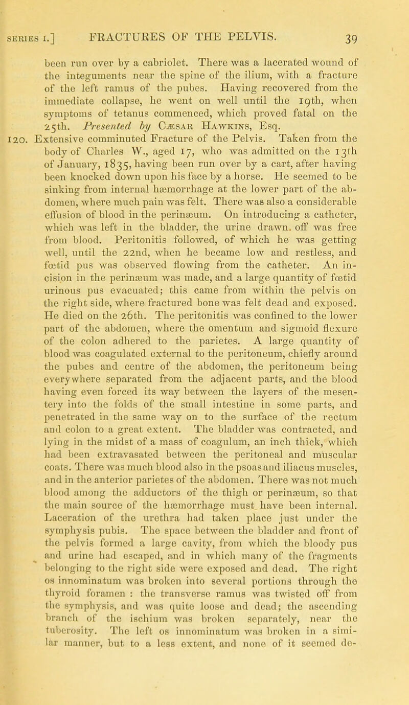 been run over by a cabriolet. There was a lacerated wound of the integuments near the spine of the ilium, with a fracture of the left ramus of the pubes. Having recovered from the immediate collapse, he went on well until the 19th, when symptoms of tetanus commenced, which proved fatal on the 25th. Presented by C^sar Hawkins, Esq. 120. Extensive comminuted Fracture of the Pelvis. Taken from the body of Charles W., aged 17, who was admitted on the 13th of January, 1835, having been run over by a cart, after having been knocked down upon his face by a horse. He seemed to be sinking from internal hasniorrhage at the lower part of the ab- domen, where much pain was felt. There was also a considerable effusion of blood in the perinteum. On introducing a catheter, which was left in the bladder, the urine drawn, off was free from blood. Peritonitis followed, of which he was getting well, until the 22nd, when he became low and restless, and foetid pus was observed flowing from the catheter. An in- cision in the perinaium was made, and a large quantity of foetid urinous pus evacuated; this came from within the pelvis on the right side, where fractured bone was felt dead and exposed. He died on the 26th. The peritonitis was confined to the lower part of the abdomen, where the omentum and sigmoid flexure of the colon adhered to the parietes. A large quantity of blood was coagulated external to the peritoneum, chiefly around the pubes and centre of the abdomen, the peritoneum being everywhere separated from the adjacent parts, and the blood having even forced its way between the layers of the mesen- tery into the folds of the small intestine in some parts, and penetrated in the same way on to the surface of the rectum and colon to a great extent. The bladder was contracted, and lying in the midst of a mass of coagulum, an inch thick, which had been extravasated between the peritoneal and muscular coats. There was much blood also in the psoas and iliacus muscles, and in the anterior parietes of the abdomen. There was not much blood among the adductors of the thigh or perinteum, so that the main source of the hajmorrhage must have been internal. Laceration of the urethra had taken place just under the symphysis pubis. The space between the bladder and front of the pelvis formed a large cavity, from which the bloody pus and urine had escaped, and in which many of the fragments belonging to the right side were exposed and dead. The right OS innominatum was broken into several portions through the thyroid foramen : the transverse ramus was twisted off from the symphysis, and was quite loose and dead; the ascending branch of the ischium was broken separately, near the tuberosity. The left os innominatum was broken in a simi- lar manner, but to a less extent, and none of it seemed de-