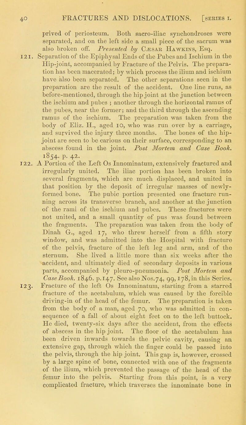 prived of periosteum. Both sacro-iliac synchondroses Avere separated, and on the left side a small piece of the sacrum was also broken off. Presented by C^SAR Hawkins, Esq. 121. Separation of the Epiphysal Ends of the Pubes and Ischium in the Hip-joint, accompanied by Fracture of the Pelvis. The prepara- tion has been macerated; by which process the ilium and ischium have also been separated. The other separations seen in the preparation are the result of the accident. One line runs, as before-mentioned, through the hip joint at the junction between the ischium and pubes ; another through the horizontal ramus of the pubes, near the former; and the third through the ascending ramus of the ischium. The preparation was taken from the body of Eliz. H., aged lO, who was run over by a carriage, and survived the injury three months. The bones of the hip- joint are seen to be carious on their surface, corresponding to an abscess found in the joint. Post Mortem and Case Book. 1854. p. 42. 122. A Portion of the Left Os Innominatum, extensively fractured and irregularly united. The iliac portion has been broken into several fragments, which are much displaced, and united in that position by the deposit of irregular masses of newly- formed bone. The pubic portion presented one fracture run- ning across its transverse branch, and another at the junction of the rami of the ischium and pubes. These fractures were not united, and a small quantity of pus was found between the fragments. The preparation was taken from the body of Dinah Gr., aged 17, who threw herself from a fifth story window, and was admitted into the Hospital with fracture of the pelvis, fracture of the left leg and arm, and of the sternum. She lived a little more than six weeks after the accident, and ultimately died of secondary deposits in various parts, accompanied by pleuro-pneumonia. Post Mortem and Case Book. 1846. p. 147. See also Nos.74, gg, 178, in this Series. 123. Fracture of the left Os Innominatum, starting from a starred fracture of the acetabulum, which was caused by the forcible driving-in of the head of the femur. The preparation is taken from the body of a man, aged 70, who was admitted in con- sequence of a fall of about eight feet on to the left buttock. He died, twenty-six days after the accident, from the effects of abscess in the hip joint. The floor of the acetabulum has been driven inwards towards the pelvic cavity, causing an extensive gap, through which the finger could be passed into the pelvis, through the hip joint. This gap is, however, crossed by a large spine of bone, connected with one of the fragments of the ilium, which prevented the jsassage of the head of the femur into the pelvis. Starting from this point, is a very complicated fracture, Avhich traverses the innominate bone in