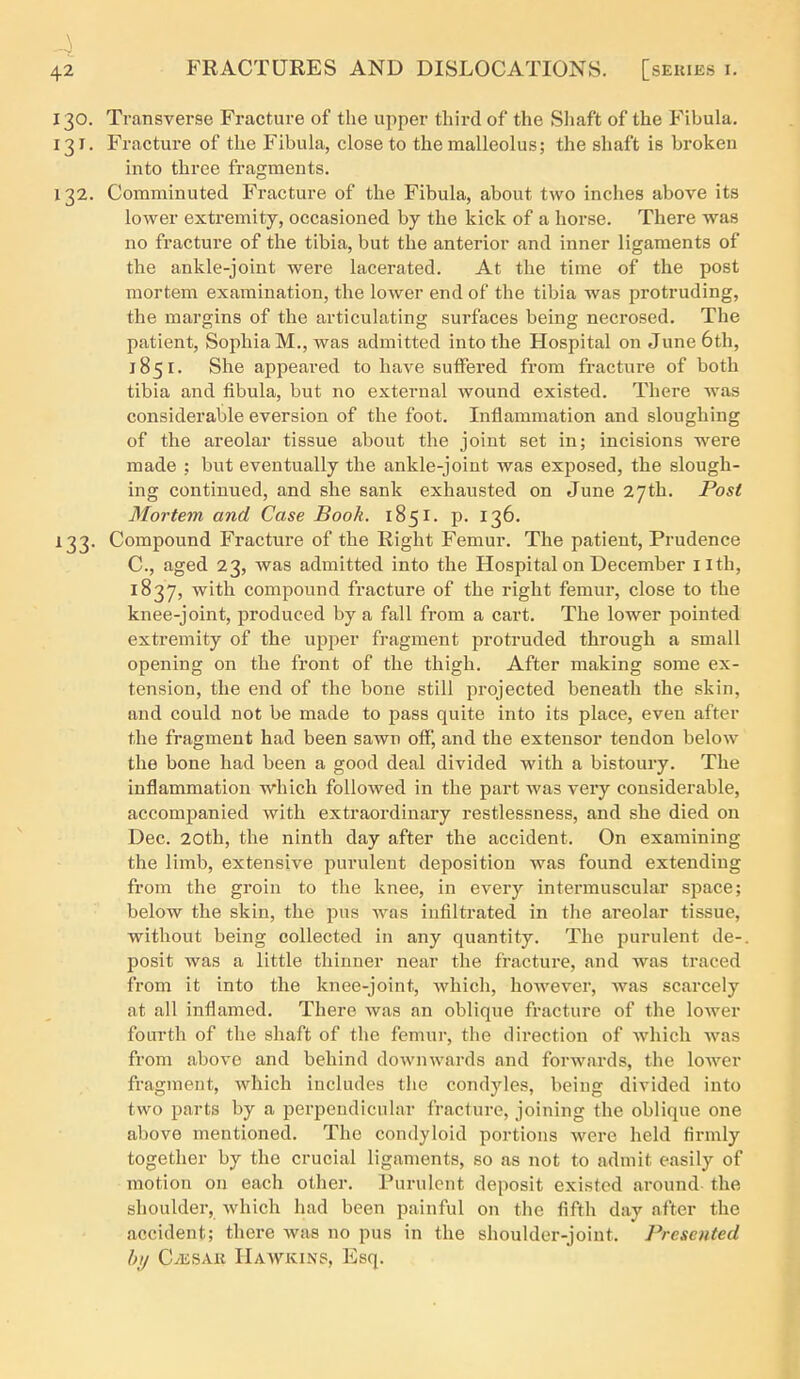 130. Transverse Fracture of the upper thii'd of the Sliaft of the Fibula. 131. Fracture of the Fibula, close to the malleolus; the shaft is broken into three fragments. 132. Comminuted Fracture of the Fibula, about two inches above its lower extremity, occasioned by the kick of a horse. There was no fracture of the tibia, but the anterior and inner ligaments of the ankle-joint were lacerated. At the time of the post mortem examination, the lower end of the tibia was protruding, the margins of the articulating surfaces being necrosed. The patient, Sophia M., was admitted into the Hospital on June 6th, 1851. She appeared to have sutfered from fracture of both tibia and fibula, but no external wound existed. There was considerable eversion of the foot. Inflammation and sloughing of the areolar tissue about the joint set in; incisions were made ; but eventually the ankle-joint was exposed, the slough- ing continued, and she sank exhausted on June 27th. Post Mortem and Case Book. 1851. p. 136. 133. Compound Fracture of the Right Femur. The patient. Prudence C, aged 23, was admitted into the Hospital on December ilth, 1837, with compound fracture of the right femur, close to the knee-joint, produced by a fall from a cart. The lower pointed extremity of the upper fragment protruded through a small opening on the front of the thigh. After making some ex- tension, the end of the bone still projected beneath the skin, and could not be made to pass quite into its place, even after the fragment had been sawn off, and the extensor tendon below the bone had been a good deal divided with a bistoury. The inflammation which followed in the part was veiy considerable, accompanied with extraordinary restlessness, and she died on Dec. 20th, the ninth day after the accident. On examining the limb, extensive purulent deposition was found extending from the groin to the knee, in every intermuscular space; below the skin, the pus was infiltrated in the areolar tissue, without being collected in any quantity. The purulent de- posit was a little thinner near the fracture, and was traced from it into the knee-joint, which, however, was scarcely at all inflamed. There was an oblique fracture of the lower fourth of the shaft of the femur, the direction of which was fi'om above and behind downwards and forwards, the lower fragment, which includes the condyles, being divided into two parts by a perpendicular fracture, joining the oblique one above mentioned. The condyloid portions were held firmly together by the crucial ligaments, so as not to admit easily of motion on each other. Purulent deposit existed around the shoulder, which had been painful on the fifth day after the accident; there was no pus in the shoulder-joint. Presented hj C^ESAii Hawkins, Esq.