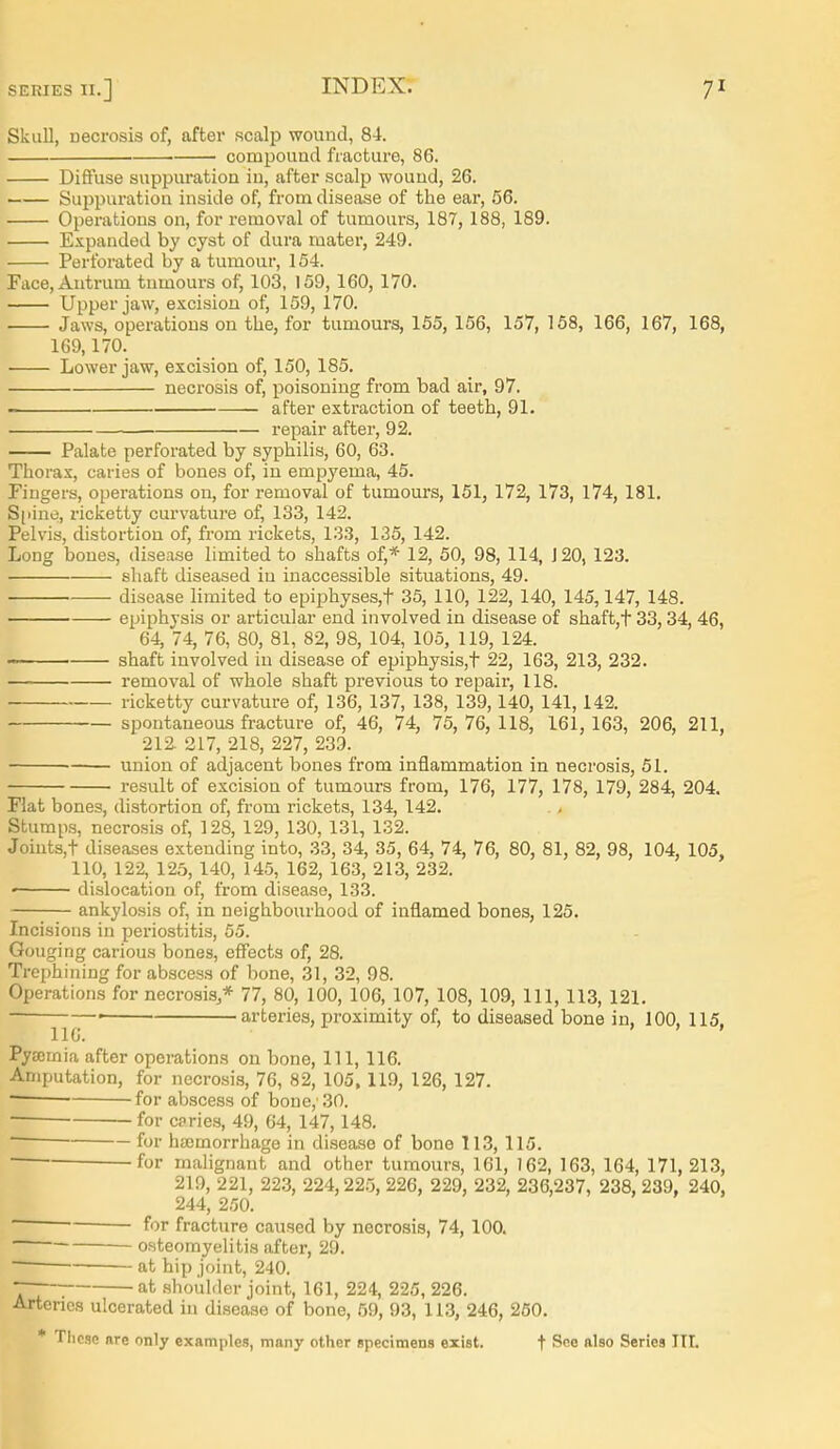 Skull, necrosis of, after scalp wound, 84. compound fracture, 86. Diffuse suppuration iu, after scalp wound, 26. Suppuration inside of, from disease of the ear, 56. Operations on, for removal of tumours, 187, 188, 189. Expanded by cyst of dura mater, 249. Perforated by a tumour, 154. Face, Antrum tnmoui's of, 103, 159, 160, 170. Upper jaw, excision of, 159, 170. Jaws, operations on the, for tumours, 165, 156, 157, 158, 166, 167, 168, 169,170. Lower jaw, excision of, 150, 185. necrosis of, poisoning from bad air, 97. after extraction of teeth, 91. repair after, 92. Palate perforated by syphilis, 60, 63. Thorax, caries of bones of, in empyema, 45. Fingers, operations ou, for removal of tumours, 151, 172, 173, 174, 181. S[iiuo, ricketty curvature of, 133, 142. Pelvis, distortion of, from rickets, 133, 135, 142. Long bones, disease limited to shafts of,* 12, 50, 98, 114, J 20, 123. shaft diseased in inaccessible situations, 49. disease limited to epiphyses,t 35, 110, 122, 140, 145,147, 148. cijiphysis or articular end involved in disease of shaft,t 33,34,46, 64, 74, 76, 80, 81, 82, 98, 104, 105, 119, 124. ■■■ shaft involved in disease of epiphysis,t 22, 163, 213, 232. removal of whole shaft previous to repair, 118. ricketty curvature of, 136, 137, 138, 139,140, 141,142. spontaneous fracture of, 46, 74, 75,76, 118, 161,163, 206, 211, 212. 217, 218, 227, 239. union of adjacent bones from inflammation in necrosis, 51. result of excision of tumours from, 176, 177, 178, 179, 284, 204. Flat bones, distortion of, from rickets, 134, 142. Stump.s, necrosis of, 128, 129, 130, 131, 132. Joiuts,t diseases extending into, 33, 34, 35, 64, 74, 76, 80, 81, 82, 98, 104, 105, 110, 122, 125, 140, 145, 162, 163, 213, 232. dislocation of, from disease, 133. ankylosis of, in neighbourhood of inflamed bones, 125. Incisions in periostitis, 55. Gouging carious bones, eff'ects of, 28. Trephining for abscess of bone, 31, 32, 98. Operations for necrosis,* 77, 80, 100, 106, 107, 108, 109, 111, 113, 121. ■ • arteries, proximity of, to diseased bone in, 100. 115. lie. > > . Pyffimia after operations on bone. 111, 116. Amputation, for necrosis, 76, 82, 105,119, 126, 127. ~ for abscess of bone,'.30. • for caries, 49, 64, 147,148. ■ for htemorrhage in disease of bone 113, 115. for malignant and other tumours, 161, )62, 163, 164, 171, 213, 219, 221, 22.3, 224,22.'5, 226, 229, 232, 236,237, 238, 239, 240, 244, 250. for fracture caused by necrosis, 74, 100.  osteomyelitis after, 29. at hip joint, 240. ■~~ at shoulder joint, 161, 224, 225, 226. Arteries ulcerated iu disease of bone, 59, 93, 113, 246, 260.