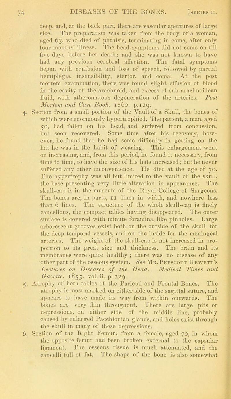 deep, and, at the back part, there are vascular apertures of large size. The preparation Avas taken from the body of a woman, aged 63, who died of phtliisis, terminating in coma, after only- four months' illness. The head-symptoras did not come on till five days before her death; and she was not known to have had any previous cerebral affection. The fatal symptoms began with confusion and loss of speech, followed by partial hemiplegia, insensibility, stertor, and coma. At the post mortem examination, there was found slight effusion of blood in the cavity of the arachnoid, and excess of sub-arachnoidean fluid, with atheromatous degeneration of the arteries. Post Mortem and Case Book. i860, p. 129. 4. Section from a small portion of the Vault of a Skull, the bones of which were enormously hypertrophied. The patient, a man, aged 50, had fallen on his head, aud suffered from concussion, but soon recovered. Some time after his recovery, how- ever, he found that he had some difficulty in getting on the hat he was in the habit of wearing. This enlargement went on increasing, and, from this period, he found it necessary, from time to time, to have the size of his hats increased; but he never suffered any other inconvenience. He died at the age of 70. The hypertrophy was all but limited to the vault of the skull, the base presenting very little alteration in appearance. The skull-cap is in the museum of the Royal College of Surgeons. The bones are, in parts, 11 lines in width, and nowhere less than 6 lines. The structure of the whole skuU-cai? is finely cancellous, the compact tables having disappeared. The outer surface is covered with minute foramina, like pinholes. Large arborescent grooves exist both on the outside of the skull for the deep temporal vessels, and on the inside for the meningeal arteries. The weight of the skull-cap is not increased in pro- portion to its great size and thickness. The brain and its membranes were quite healthy ; there was no disease of any other part of the osseous system. See Mr. Prescott Hewett's Lectures on Diseases of the Head. Medical Times and Gazette. 1855. vol. ii. p. 22g. 5. Atrophy of both tables of the Parietal and Frontal Bones. The atrophy is most marked on either side of the sagittal suture, and appears to have made its way from within outwards. The bones are very thin throughout. There are large pits or depressions, on either side of the middle line, probably caused by enlarged Pacchionian glands, and holes exist through the skull in many of these depressions. 6. Section of the Right Femur; from a female, aged 70, in whom the opposite femur had been broken external to the capsular ligament. The osseous tissue is much attenuated, and the cancelli full of fat. The shape of the bone is also somewhat