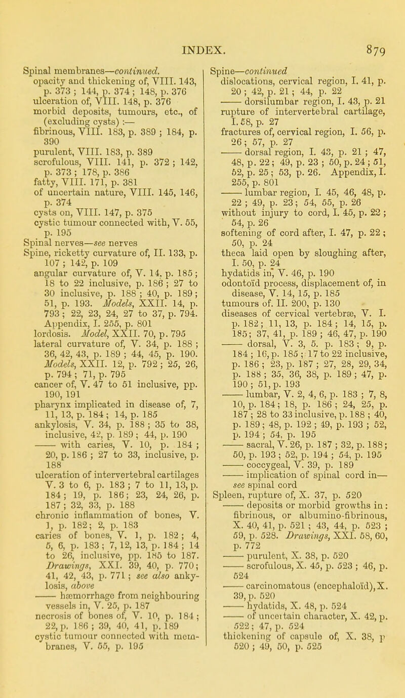 Spinal membranes—continued. opacity and thickening of, VIII. 143, p. 373 ; 144, p. 374 ; 148, p. 376 ulceration of, VIII. 148, p. 376 morbid deposits, tumours, etc., of (excluding cysts) :— fibrinous, VIII. 183, p. 389 ; 184, p. 390 purulent, VIII. 183, p. 389 scrofulous, VIII. 141, p. 372 ; 142. p. 373 ; 178, p. 386 fatty, VIII. 171, p. 381 of uncertain nature, VIII. 145, 146, p. 374 cysts on, VIII. 147, p. 375 cystic tumour connected with, V. 65, p. 195 Spinal nerves—see nerves Spine, ricketty curvature of, II. 133, p. 107 ; 142, p. 109 angular curvature of, V. 14. p. 185 ; 18 to 22 inclusive, p. 186 ; 27 to 30 inclusive, p. 188 ; 40, p. 189; 51, p. 193. Models, XXII. 14, p. 793; 22, 23, 24, 27 to 37, p. 794. Appendix, I. 255, p. 801 lordosis. Model, XXII. 70, p. 795 lateral curvature of, V. 34, p. 188 ; 36, 42, 43, p. 189 ; 44, 45, p. 190. Models, XXII. 12, p. 792 ; 25, 26, p. 794 ; 71, p. 795 cancer of, V. 47 to 61 inclusive, pp. 190, 191 pharynx implicated in disease of, 7, 11, 13, p. 184; 14, p. 185 ankylosis, V. 34, p. 188 ; 35 to 38, inclusive, 4-2, p. 189; 44, p. 190 with caries, V. 10, p. 184 ; 20, p. 186 ; 27 to 33, inclusive, p. 188 ulceration of intervertebral cartilages V. 3 to 6, p. 183; 7 to 11, 13, p. 184; 19, p. 186; 23, 24, 26, p. 187 ; 32, 33, p. 188 chronic inflammation of bones, V. ], p. 182; 2, p. 183 caries of bones, V. 1, p. 182; 4, 6, 6, p. 183 ; 7, 12, 13, p. 184 ; 14 to 26, inclusive, pp. 1H5 to 187. Drawings, XXI. 39, 40, p. 770; 41, 42, 43, p. 771; see also anky- losis, above hDcmorrhago from neighbouring vessels in, V. 25, p. 187 necrosis of bones of, V. 10, p. 184 ; 22, p, 186 ; 39, 40, 41, p. 189 cystic tumour connected with mem- branes, V. 65, p. 195 Spine—continued dislocations, cervical region, I. 41, p. 20 ; 42, p. 21 ; 44, p. 22 dorsilumbar region, I. 43, p. 21 mixture of intervertebral cartilage, 1.58, p. 27 fractures of, cervical region, I. 56, p. 26; 57, p. 27 dorsal region, I. 43, p. 21 ; 47, 48, p. 22; 49, p. 23 ; 50, p. 24 ; 51, 62, p. 25 ; 53, p. 26. Appendix, I. 255, p. 801 lumbar region, I. 45, 46, 48, p. 22 ; 49, p. 23; 54, 55, p. 26 without injury to cord, I. 45, p. 22 ; 54, p. 26 softening of cord after, I. 47, p. 22; 50, p. 24 theca laid open by sloughing after, I. 50, p. 24 hydatids in, V. 46, p. 190 odontoid process, displacement of, in disease, V. 14, 15, p. 185 tumours of. II. 200, p. 130 diseases of cervical vertebrae, V. I. p. 182; 11, 13, p. 184; 14, 15, p. 185; 37, 41, p. 189 ; 46, 47, p. 190 dorsal, V. 3, 5. p. 183 ; 9, p. 184; 16, p. 185; 17 to 22 inclusive, p. 186 ; 23, p. 187 ; 27, 28, 29, 34, p. 188 ; 35, 36, 38, p. 189; 47, p. 190 ; 51, p. 193 lumbar, V. 2, 4, 6, p. 183 ; 7, 8, 10, p. 184; 18, p. 186 ; 24, 25, p. 187 ; 28 to 33 inclusive, p. 188 ; 40, p. 189; 48, p. 192 ; 49, p. 193 ; 52, p. 194 ; 54, p. 195 sacral, V. 26, p. 187 ; 32, p. 188; 50, p. 193 ; 52, p. 194 ; 54, p. 195 • coccygeal, V. 39, p. 189 implication of spinal cord in— see spinal cord Spleen, rupture of, X. 37, p. 520 deposits or morbid growths in: fibrinous, or albumino-fibrinous, X. 40, 41, p. 521 ; 43, 44, p. 523 ; 59, p. 528. Drawings, XXI. 68, 60, p. 772 purulent, X. 38, p. 520 scrofulous, X. 45, p. 523 ; 46, p. 524 • carcinomatous (encephalo'id),X. 39, p. 520 hydatids, X. 48, p. 524 of unceitain character, X. 42, p. 522 ; 47, p. 524 thickening of capsule of, X. 38, p 620 ; 49, 50, p. 525