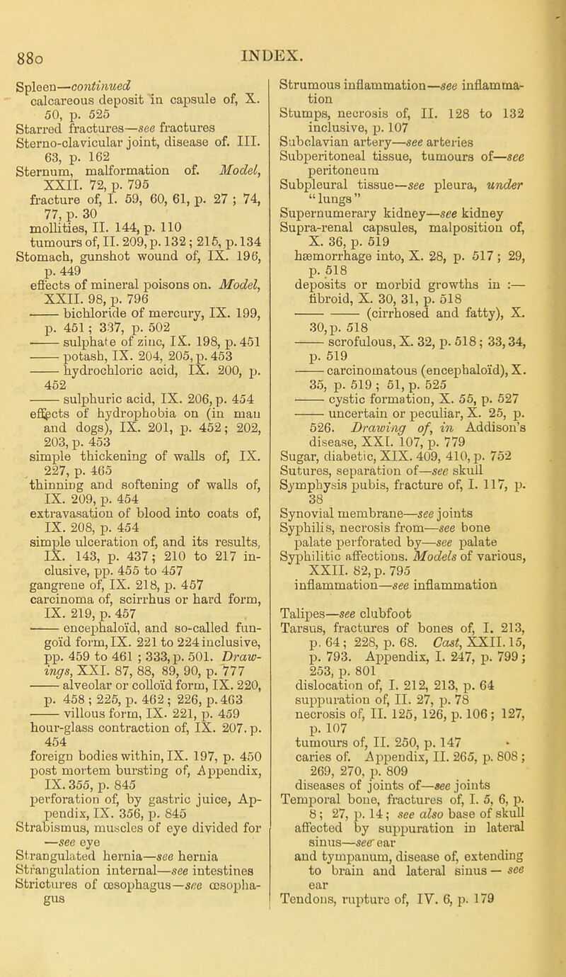 Spleen—continued calcareous deposit ia capsule of, X. 50, p. 525 Starred fractures—see fractures Sterno-clavicular joint, disease of. III. 63, p. 162 Sternum, malformation of. Model, XXII. 72, p. 795 fracture of, I. 59, 60, 61, p. 27 ; 74, 77, p. 30 mollities, II. 144, p. 110 tumours of, II. 209, p. 132 ; 215, p. 134 Stomach, gunshot wound of, IX. 196, p. 449 efiects of mineral poisons on. Model, XXII. 98, p. 796 bichloride of mercury, IX. 199, p. 451 ; 337, p. 502 sulphate of zinc, IX. 198, p. 451 potash, IX. 204, 205, p. 453 hydrochloric acid, IX. 200, p. 452 sulphuric acid, IX. 206, p. 454 efiGpcts of hydrophobia on (in man and dogs), IX. 201, p. 452; 202, 203, p. 453 simple thickening of walls of, IX. 227, p. 465 thinning and softening of walls of, IX. 209, p. 454 extravasation of blood into coats of, IX. 208, p. 454 simple ulceration of, and its results, IX. 143, p. 437; 210 to 217 in- clusive, pp. 455 to 457 gangrene of, IX. 218, p. 457 carcinoma of, scirrhus or hard form, IX. 219, p. 457 encephaloid, and so-called fun- goid form, IX. 221 to 224 inclusive, pp. 459 to 461 ; 333, p. 501. Draw- ings, XXI. 87, 88, 89, 90, p. 777 alveolar or coUoid form, IX. 220, p. 458 ; 225, p. 462 ; 226, p. 463 ■ villous form, IX. 221, p. 459 hour-glass contraction of, IX. 207. p. 454 foreign bodies within, IX. 197, p. 450 post mortem bursting of, Appendix, IX. 355, p. 845 perforation of, by gastric juice, Ap- pendix, IX. 356, p. 845 Strabismus, muscles of eye divided for —see eye Strangulated hei-nia—see hernia Strangulation internal—see intestines Strictures of oesophagus—S6'e oesopha- gus Strumous inflammation—see inflamma- tion Stumps, necrosis of, II. 128 to 132 inclusive, p. 107 Subclavian artery—see arteries Subperitoneal tissue, tumours of—see peritoneum Subpleural tissue—see pleura, UTtder lungs Supernumerary kidney—see kidney Supra-renal capsules, malposition of, X. 36, p. 519 haemorrhage into, X. 28, p. 517 ; 29, p. 518 deposits or morbid growths in :— libroid, X. 30, 31, p. 518 (cirrhosed and fatty), X. .30, p. 518 scrofulous, X. 32, p. 518; 33,34, p. 519 carcinomatous (encephaloid), X. 35, p. 619 ; 51, p. 525 cystic formation, X. 55, p. 527 uncertain or peculiar, X. 25, p. 526. Drawing of, in Addison's disease, XXI. 107, p. 779 Sugar, diabetic, XIX. 409, 410, p. 752 Sutures, separation of—see skull Symphysis pubis, fracture of, I. 117, p. 38 Synovial membrane—see joints Syphilis, necrosis from—see bone palate perforated by—see palate Syphilitic aff'ectious. Models of various, XXII. 82, p. 795 inflammation—see inflammation Talipes—see clubfoot Tarsus, fractures of bones of, I. 213, p. 64 ; 228, p. 68. Cast, XXII. 15, p. 793. Appendix, I. 247, p. 799; 253, p. 801 dislocation of, I. 212, 213, p. 64 suppuration of, II. 27, p. 78 necrosis of, II. 125, 126, p. 106; 127, p. 107 tumours of, II. 250, p. 147 caries of. iip^Jendix, II. 265, p. 808 ; 269, 270, J). 809 diseases of joints of—«ee joints Temporal bone, fractures of, I. 5, 6, p. 8; 27, J). 14; see a^so base of skull affected by suppuration in lateral sinus—see' ear and tympanum, disease of, extending to brain and lateral sinus — see ear Tendons, ruptui-e of, IV. 6, p. 179