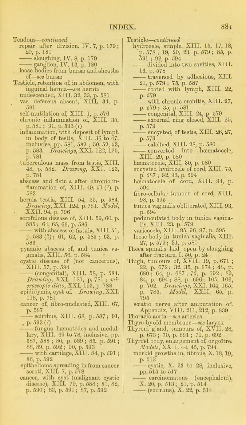 Tendous—continued repair after division, IV. 7, p. 179; 20, p. 181 sloughing, IV. 8, p. 179 ganglion, IV. 13, p. 180 loose bodies from bursa) and sheaths of—see bursso Testicle, retentioa of, iii abdomen, with iuguinal hernia—see hernia undescended, XIII. 32, 33, p. 581 vas deferens absent, XIIL 34, p. 581 self-mutilation of, XIIL 1, p. 576 chronic inflammation of, XIII. 35, p. 581 ; 91, p. 593(]) inflammation, with deposit of lymph in body of testis, XIII. 36 to 47, inclusive, pp. 581, 582 ; 50, 52, 53, p. 583. Drawings, XXI. 122, 125, p. 781 tuberculous mass from testis, XIII. 48, p. 582. Drawing, XXI. 123, p. 781 ab.scess and fistula after chi'onic in- flammation of, XIII. 49, 51 (?), p. 583 hernia testis, XIII. 54, 55, p. 584. Drawing, XXI. 124, p. 781. Model, . XXU. 94, p. 796 scrofulous disease of, XIII. 59, 60, p. 585 ; 64, 65, 66, p. 586 with abscess or fistula, XIII. 51, p. 583 (1); 61, 62, p. 585 ; 63, p. 586 pysemic abscess of, and timica va- ginalis, XIII. 56, p. 584 cystic disease of (not cancerous), XIII. 57, p. 584 (congenital), XIII. 68, p. 584. Drawing, XXI. 121, p. 781 ; mi- croscopic ditto, XXI. 193, p. 788 epididymis, cyst of. Drawing, XXI. 118, p. 781 cancer of, fibro-nucleated, XIII. 67, p. 587 scirrhus, XIII. 68, p. 587; 91, .p.593(?) fungus hscmatodes and medul- lary, XIII. 69 to 78, inclusive, pp. 587, 588 ; 80, p. 589 ; 86, p. 591; 88, 89, p. 592 ; 90, p. 593 with cartilage, XIII. 84, p. 591 ; 86, p. 592 epithelioma spreading in from cancer scrobi, XIII. 7, p. 578 cancer, with cyst (malignant cystic disease), XIII. 79, p. 588 ; 81, 82, p. 590; 8.3, p. 691 ; 87, p. 692 Testicle—continued hydrocele, simple, XIII. 15, 17, 18, p. 578 ; 19, 20, 23, p. 579 ; 85, p. 591 ; 92, p. 694 divided into two cavities, XIII. 16, p. 578 traversed by adhesions, XIII. 21, p. 679 ; 75, p. 587 coated with lymph, XIII. 22, p. 579 with chronic orchitis, XIII. 27, p. 579 ; 35, p. 581 congenital, XIII. 24, p. 579 external ring closed, XIII. 25, p. 579 encysted, of testis, XIII. 26,27, p. 679 calcified, XIII. 28, p. 580 convei'ted into hsematocele, XIII. 29, p. 580 hsomatocele, XIII. 30, p. 580 encysted hydrocele of cord, XIII. 76, p. 587 ; 92, 93, p. 594 hsematocele of cord, XIII. 94, p. 694 fibro-cellular tumour of cord, XIII. 98, p. 595 tunica vaginalis obliterated, XIII. 93, p. 694 pedunculated body in tunica vagina- lis, XIII. 23, p. 579 varicocele, XIII. 96, 96, 97, p. 595 loose body in tunica vaginalis, XIII. 27, p. 579; 31, p. 580 Theca spinalis kid open by sloughing after fracture, I. 50, p. 24 Thigh, tumours of, XVII. 19, p. 671 ; 22, p. 672; 32, 35, p. 674 ; 48, p. 680 ; 64, p. 687 ; 75, p. 692; 83, 84, p. 694; 88, p. 696; 105, 106, p. 7U2. Drawings, XXI. 164, 165, p. 785. Model, XXII. 65,p. 796 sciatic nerve after amputation of. Appendix, VIII. 211, 212, p. 839 Thoracic aorta—see arteries Thyro-hyoid membrane—sec larynx Thyroid gland, tumours of, XVII. 28, p. 673 ; 70, p. 691 ; 71, p. 692 Thyroid body, enlargement of, or goitre. Models, XXIl. 44, 45, p. 794 morbid growths in, fibrous, X. 18,19, p. 612 cystic, X. 23 to 28, inclusive, pp.515 to 617 carcinomatous (encophaloid), X. 20, p. 513; 21, p. 614 (scirrhus), X. 22, p. 514