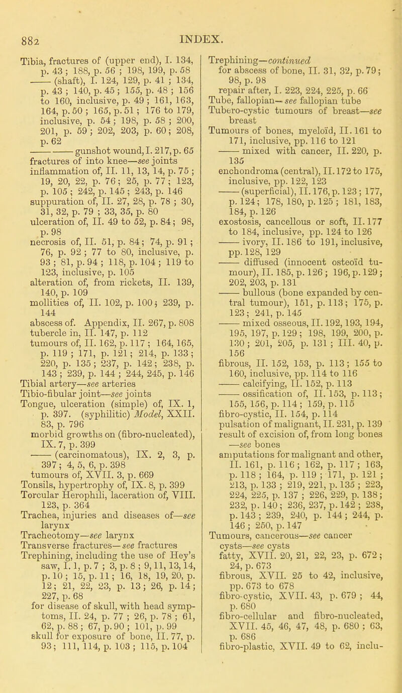 Tibia, fractures of (upper end), I. 134, p. 43 ; 188, p. 56 ; 198, 199, p. 58 (shaft), I. 124, 129, p. 41 ; 134, p. 43 ; 140, p. 45 ; 155, p. 48 ; 156 to 160, inclusive, p. 49 ; 161, 163, 164, p. 50; 165, p. 51; 176 to 179, inclusive, p. 54; 198, p. 58 ; 200, 201, p. 59 ; 202, 203, p. 60; 208, p. 62 gunshot wound,1.217,p. 65 fractures of into knee—see joints inflammation of, II. 11, 13, 14, p. 75 ; 19, 20, 22, p. 76; 25, p. 77; 123, p. 105 ; 242, p. 145 ; 243, p. 146 suppuration of, II. 27, 28, p. 78 ; 30, 31, 32, p. 79 ; 33, 35, p. 80 ulceration of, II. 49 to 52, p. 84; 98, p. 98 necrosis of, II. 51, p. 84; 74, p. 91; 76, p. 92 ; 77 to 80, inclusive, p. 93 ; 81, p. 94 ; 118, p. 104 ; 119 to 123, inclusive, p. 105 alteration of, from rickets, II. 139, 140, p. 109 moUities of, II. 102, p. 100 j 239, p. 144 abscess of. Appendix, II. 267, p. 808 tubercle in, II. 147, p. 112 tumours of, II. 162, p. 117 ; 164,165, p. 119 ; 171, p. 121; 214, p. 133; 220, p. 135 ; 237, p. 142; 238, p. 143 ; 239, p. 144 ; 244, 245, p. 146 Tibial artery—see arteries Tibio-fibular joint—see joints Tongue, ulceration (simple) of, IX. 1, p. 397. (syphilitic) Model, XXII. 83, p. 796 morbid growths on (flbro-nucleated), IX. 7, p. 399 (carcinomatous), IX. 2, 3, p. 397; 4, 5, 6, p. 398 tumours of, XVII. 3, p. 669 Tonsils, hypertrophy of, IX. 8, p. 399 Torcular Herophili, laceration of, VIII. 123, p. 364 Trachea, injuries and diseases of—see larynx Tracheotomy—see larynx Transverse fractures—«ee fractures Trephining, including the use of Hey's saw, 1.1, p. 7 ; 3, p. 8 ; 9,11,13,14, p. 10 ; 15, p. 11; 16, 18, 19, 20, p. 12; 21, 22, 23, p. 13; 26, p. 14; 227, p. 68 for disease of skull, with head symp- toms, II. 24, p. 77 ; 26, p. 78 ; 61, 62, p. 88; 67, p. 90; 101, p. 99 skull for exposure of bone, II. 77, p. 93; 111, 114, p. 103 ; 115, p. 104 Ire-phimng—continued for absce.ss of bone, II. 31, 32, p. 79; 98, p. 98 repair after, I. 223, 224, 225, p. 66 Tube, fallopian— see fallopian tube Tubero-cystic tumours of breast—see breast Tumours of bones, myeloid, II. 161 to 171, inclusive, pp. 116 to 121 mixed with cancer, II. 220, p. 135 euchondroma (central), II. 172 to 175, inclusive, pp. 122, 123 (superficial), II. 176, p. 123; 177, p. 124; 178, 180, p. 125 ; 181, 183, 184, p. 126 exostosis, cancellous or soft, 11.177 to 184, inclusive, pp. 124 to 126 ivory, II. 186 to 191, inclusive, pp. 128, 129 diffused (innocent osteoid tu- mour), II. 185, p. 126 ; 196, p. 129; 202, 203, p. 131 bullous (bone expanded by cen- tral tumour), 151, p. 113; 175, p. 123; 241, p. 145 mixed osseous, II. 192,193, 194, 195, 197, p. 129; 198, 199, 200, p. 130; 201, 205, p. 131 ; III. 40, p. 156 fibrous, II. 152, 153, p. 113; 155 to 160, inclusive, pp. 114 to 116 calcifying, II. 152, p. 113 ossification of, 11.153, p. 113; 155, 156, p. 114; 159, p. 115 fibro-cystic, II. 154, p. 114 pulsation of malignant, II. 231, p. 139 result of excision of, from long bones —see bones amputations for malignant and other, II. 161, p. 116; 162, p. 117; 163, p. 118 ; 164, p. 119 ; 171, p. 121 ; iil3, p. 133 ; 219, 221, p. 135 ; 223, 224, 225, p. 137 ; 226, 229, p. 138; 232, p. 140; 236, 237, p. 142 ; 238, p. 143 ; 239, 240, p. 144; 244, p. 146 ; 250, p. 147 Tumours, cancerous—see cancer cysts—see cysts fatty, XVII. 20, 21, 22, 23, p. 672; 24, p. 673 fibrous, XVII. 25 to 42, inclusive, pp. 673 to 678 fibro-cystic, XVII. 43, p. 679 ; 44, p. 680 fibro-cellular and fibro-nucleated, XV11. 46, 46, 47, 48, p. 680 : 63, p. 686 fibro-plastic, XVII. 49 to 62, inclu-