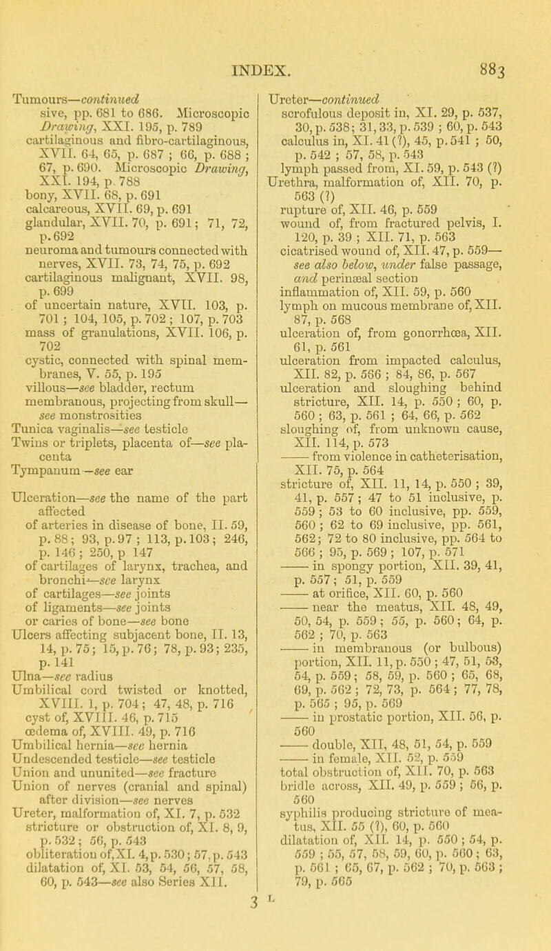 Tumours—c07Uhuied sive, pp. 681 to 686. Microscopic Drawing, XXI. 195, p. 789 cartilaginous and fibro-cartilaginoiis, XVII. 64, 65, p. 687 ; 66, p. 688 ; 67, p. 690. Microscopic Drawing, XXI. 194, p, 788 bony, XVII. 68, p. 691 calcareous, XVII. 69, p. 691 glandular, XVII. 70, p. 691; 71, 72, p. 692 neuroma and tumours connected with nerves, XVII. 73, 74, 75, p. 692 cartilaginous malignant, XVII. 98, p. 699 of uncertain nature, XVII. 103, p. 701 ; 104, 105, p. 702 ; 107, p. 703 mass of granulations, XVII. 106, p. 702 cystic, connected witli spinal mem- branes, V. 55, p. 195 villous—see bladder, rectum membranous, projecting from skull—■ see monstrosities Tunica vaginalis—see testicle Twins or triplets, placenta of—see pla- centa Tympanum —see ear Ulceration—see the name of the part afl'ected of arteries in disease of bone, II. 59, p. 88; 93, p. 97; 113, p. 103; 246, p. 146 ; 250, p 147 of cartilages of larynx, trachea, and bronchi-^sce larynx of cartilages—see joints of ligaments—see joints or caries of bone—see bone Ulcers affecting subjacent bone, II. 13, 14, p. 75; 15, p. 76; 78, p. 93; 235, p. 141 Ulna—see radius Umbilical cord twisted or knotted, XVIII. 1, p. 704; 47, 48, p. 716 cyst of, XVIII. 46, p. 713 oedema of, XVIII. 49, p. 716 Umbilical hernia—see hernia Undescended testicle—see testicle Union and ununited—see fracture Union of nerves (cranial and spinal) after division—see nerves Ureter, malformation of, XI. 7, p. 632 stricture or obstruction of, XI. 8, 9, p. 532 ; 56, p. 543 obliteration of,XI. 4, p. 530; 57. p. 543 dilatation of, XI. 53, 54, 56, 57, 58, 60, p. 643—see also Series XII. 3 Ureter—continued scrofulous deposit in, XL 29, p. 637, 30, p. 538; 31,33, p. 539 ; 60, p. 543 calculus in, XI. 41 (?), 45, p. 541 ; 60, p. 542 ; 57, 58, p. 543 lymph passed from, XI. 59, p. 543 (?) Urethra, malformation of, XII. 70, p. 563 (?) rupture of, XII. 46, p. 659 wound of, from fractured pelvis, I. 120, p. 39 ; XII. 71, p. 563 cicatrised wound of, XII. 47, p. 559— see also below, under false passage, cvnd perinseal section inflammation of, XII. 59, p. 560 lymph on mucous membrane of, XII. 87, p. 568 ulceration of, from gonorrhoea, XII. 61, p. 561 ulceration from impacted calculus, XII. 82, p. 566 ; 84, 86, p. 567 ulceration and sloughing behind stricture, XII. 14, p. 550 ; 60, p. 560 ; 63, p. 561 ; 64, 66, p. 562 sloughing of, from unknown cause, XII. 114, p. 573 from violence in cathetorisation, XII. 75, p. 664 stricture of, XII. 11, 14, p. 550 ; 39, 41, p. 557; 47 to 51 inclusive, p. 559 ; 63 to 60 inclusive, pp. 559, 560 ; 62 to 69 inclusive, pp. 661, 662; 72 to 80 inclusive, pp. 564 to 566 ; 95, p. 669; 107, p. 571 in spongy portion, XII. 39, 41, p. 657; 51, p. 569 at orifice, XII. 60, p. 560 near the meatus, XII. 48, 49, 50, 54, p. 559; 55, p. 560; 64, p. 662 ; 70, p. 563 in membranous (or bulbous) portion, XII. 11, p. 550 ; 47, 51, 63, 54, p. 559; 58, 59, p. 560 ; 65, 68, 69, p. 562 ; 72, 73, p. 564 ; 77, 78, p. 565 ; 95, p. 569 in prostatic portion, XII. 56, p. 560 double, XII, 48, 61, 54, p. 559 in female, XII. 62, p. 559 total obstruction of, XII. 70, p. 563 bridle across, XII. 49, p. 559 ; 66, p. 560 syphilis producing stricture of mea- tus, XII. 55 (?), 60, p. 560 dilatation of, XII. 14, p. 550 ; 54, p. 559 ; 55, 57, 58, 69, 60, p. 560; 63, p. 661 ; 65, 67, p. 562 ; 70, p. 563 ; 79, p. 565